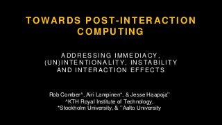 TOWARDS POST-INTERACTION
COMPUTING
ADDRESSING IMMEDIACY,
(UN)INTENTIONALITY, INSTABILITY
AND INTERACTION EFFECTS
Rob Comber^, Airi Lampinen*, & Jesse Haapoja’’
^KTH Royal Institute of Technology,
*Stockholm University, & ’’Aalto University
 
