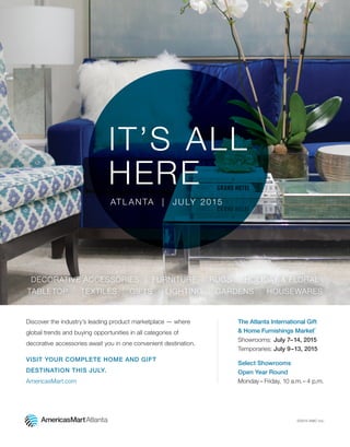 IT’S ALL
HERE
AT L A N TA | J U LY 2015
DECORATIVE ACCESSORIES | FURNITURE | RUGS | HOLIDAY & FLORAL
TABLETOP | TEXTILES | GIFTS | LIGHTING | GARDENS | HOUSEWARES
©2015 AMC Inc.
Discover the industry’s leading product marketplace — where
global trends and buying opportunities in all categories of
decorative accessories await you in one convenient destination.
VISIT YOUR COMPLETE HOME AND GIFT
DESTINATION THIS JULY.
AmericasMart.com
The Atlanta International Gift
& Home Furnishings Market
®
Showrooms: July 7–14, 2015
Temporaries: July 9–13, 2015
Select Showrooms
Open Year Round
Monday– Friday, 10 a.m.– 4 p.m.
 