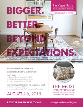 Furniture | Home Décor | Gift
Las Vegas Market
CELEBRATING 10 YEARS
REGISTER FOR MARKET TODAY! LasVegasMarket.com/Register
NEW FLOORS
• Gourmet, Gift & Housewares on C11
• Boutique décor and accessories on C5
• Casual Furniture & Patio on C12-13
2,200 CROSS CATEGORY LINES & GROWING
NEW SHOWROOMS ON EVERY FLOOR
NEW TEMPORARY TRADESHOW: THE PAVILIONS AT LVMKT
• Design, Handmade, Gift & Home
• Introducing Discoveries: The Antique Vintage Marketplace
BIGGER.
BETTER.
BEYOND
EXPECTATIONS.
AUGUST 2-6, 2015
 