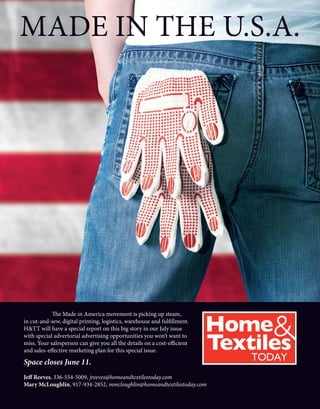 MADE IN THE U.S.A.
	 The Made in America movement is picking up steam,
in cut-and-sew, digital printing, logistics, warehouse and fulfillment.
H&TT will have a special report on this big story in our July issue
with special advertorial advertising opportunities you won’t want to
miss. Your salesperson can give you all the details on a cost-efficient
and sales-effective marketing plan for this special issue.
Space closes June 11.
Jeff Reeves, 336-554-5009, jreeves@homeandtextilestoday.com
Mary McLoughlin, 917-934-2852, mmcloughlin@homeandtextilestoday.com
 