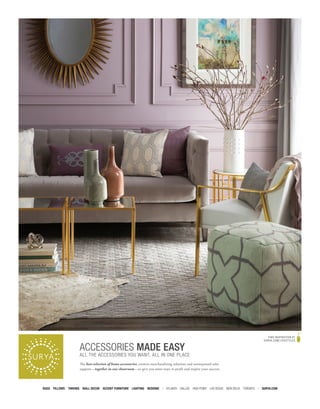 RUGS PILLOWS THROWS WALL DECOR ACCENT FURNITURE LIGHTING BEDDING | ATLANTA DALLAS HIGH POINT LAS VEGAS NEW DELHI TORONTO | SURYA.COM
ACCESSORIES MADE EASY
ALL THE ACCESSORIES YOU WANT, ALL IN ONE PLACE
The best selection of home accessories, creative merchandising solutions and unsurpassed sales
support—together in one showroom—to give you more ways to profit and inspire your success.
FIND INSPIRATION AT
SURYA.COM/LIFESTYLES
 