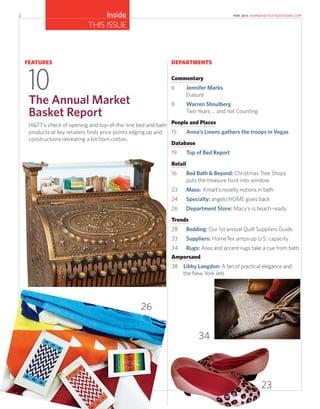 2 MAY 2015 HOMEANDTEXTILESTODAY.COM
THIS ISSUE
Inside
DEPARTMENTS
Commentary
6 Jennifer Marks
Erasure
8 Warren Shoulberg
Two Years ... and not Counting
People and Places
15 Anna’s Linens gathers the troops in Vegas
Database
19 Top of Bed Report
Retail
16 Bed Bath & Beyond: Christmas Tree Shops
puts the treasure hunt into window
23 Mass: Kmart’s novelty notions in bath
24 Specialty: angelo:HOME gives back
26 Department Store: Macy’s is beach-ready
Trends
28 Bedding: Our 1st annual Quilt Suppliers Guide
33 Suppliers: HomeTex amps up U.S. capacity
34 Rugs: Area and accent rugs take a cue from bath
Ampersand
38 Libby Langdon: A fan of practical elegance and
the New York Jets
FEATURES
10The Annual Market
Basket Report
H&TT’s check of opening and top-of-the-line bed and bath
products at key retailers finds price points edging up and
constructions retreating a bit from cotton.
26
34
23
 