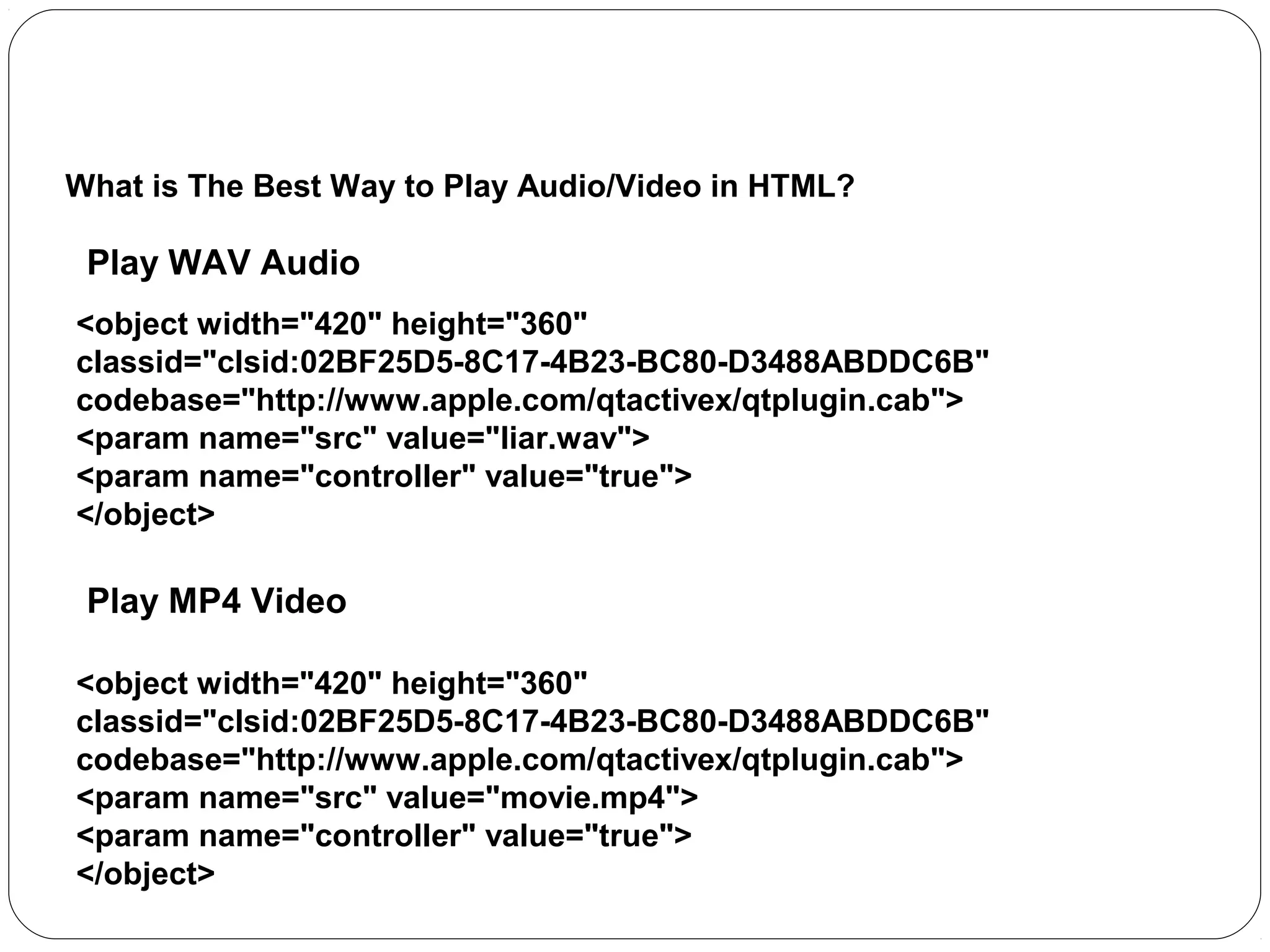 The <object> Element
What is The Best Way to Play Audio/Video in HTML?

Play WAV Audio
<object width="420" height="360"
classid="clsid:02BF25D5-8C17-4B23-BC80-D3488ABDDC6B"
codebase="http://www.apple.com/qtactivex/qtplugin.cab">
<param name="src" value="liar.wav">
<param name="controller" value="true">
</object>

Play MP4 Video
<object width="420" height="360"
classid="clsid:02BF25D5-8C17-4B23-BC80-D3488ABDDC6B"
codebase="http://www.apple.com/qtactivex/qtplugin.cab">
<param name="src" value="movie.mp4">
<param name="controller" value="true">
</object>

 