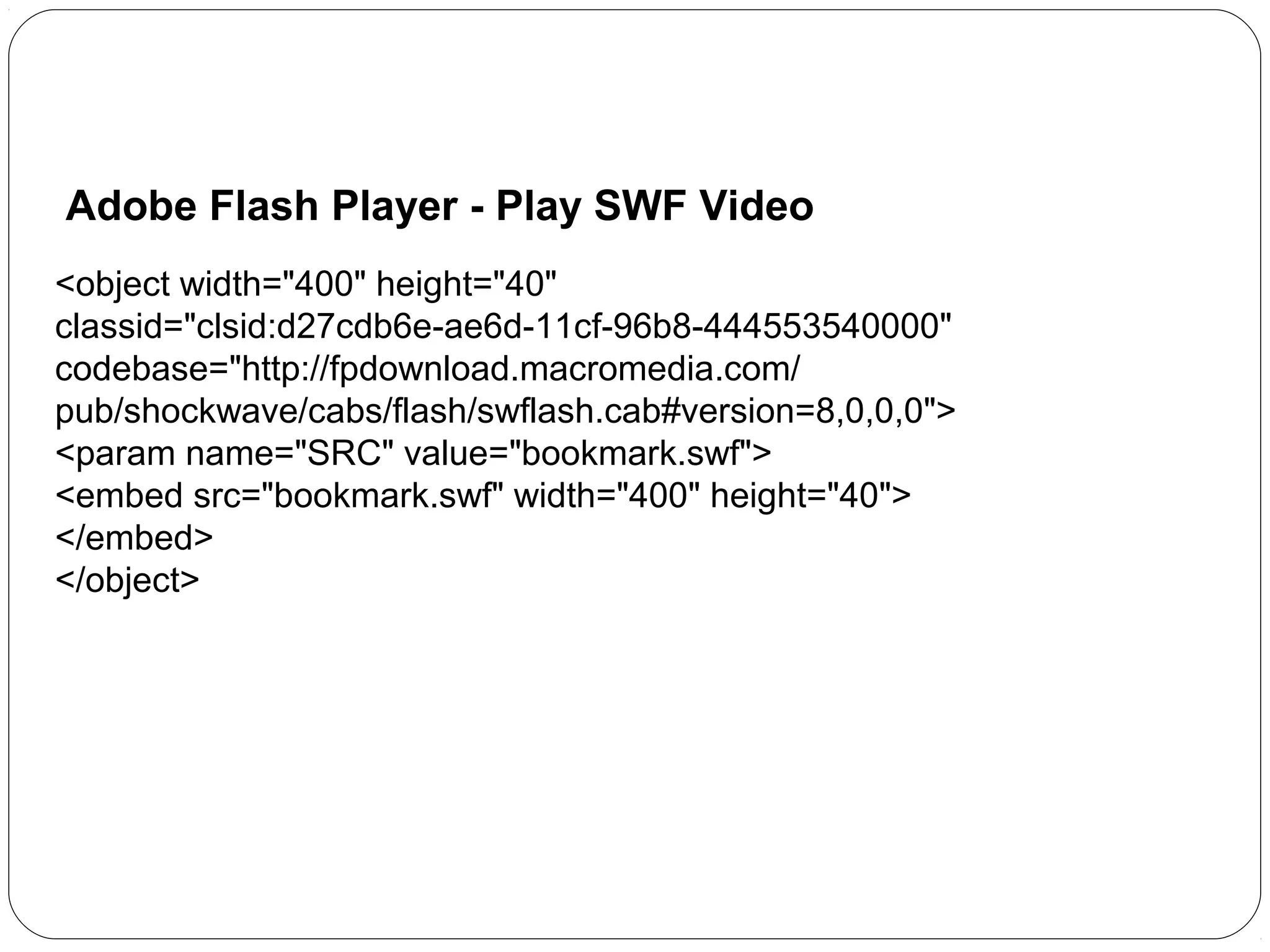 Adobe Flash Player - Play SWF Video
<object width="400" height="40"
classid="clsid:d27cdb6e-ae6d-11cf-96b8-444553540000"
codebase="http://fpdownload.macromedia.com/
pub/shockwave/cabs/flash/swflash.cab#version=8,0,0,0">
<param name="SRC" value="bookmark.swf">
<embed src="bookmark.swf" width="400" height="40">
</embed>
</object>

 