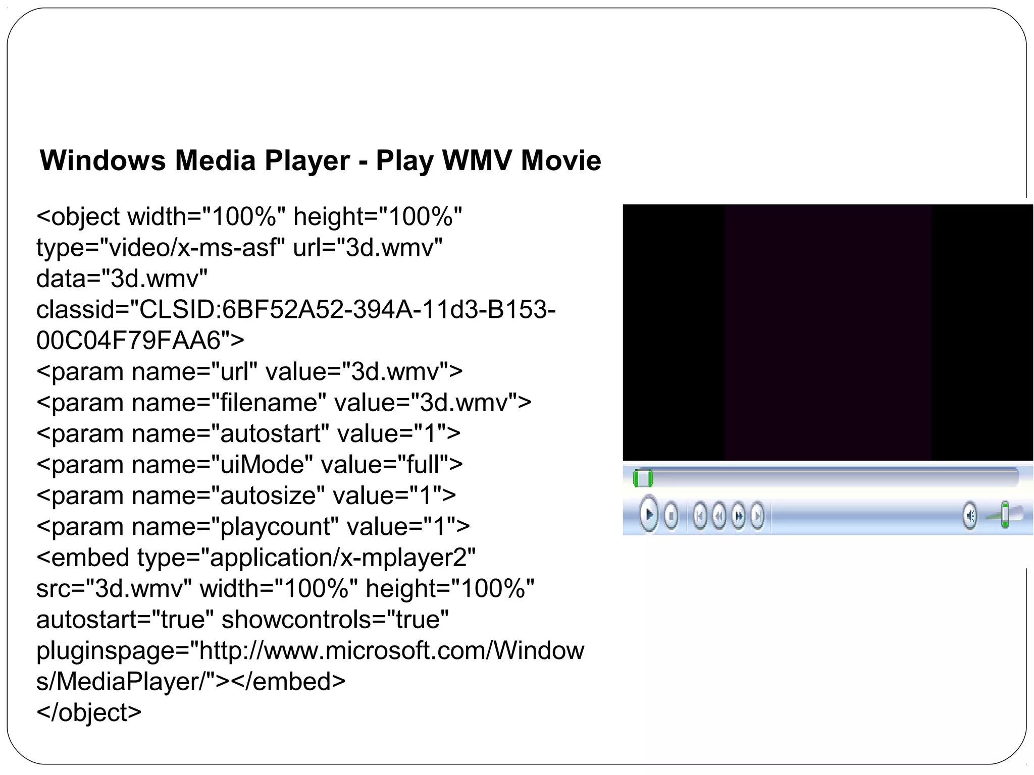 Windows Media Player - Play WMV Movie
<object width="100%" height="100%"
type="video/x-ms-asf" url="3d.wmv"
data="3d.wmv"
classid="CLSID:6BF52A52-394A-11d3-B15300C04F79FAA6">
<param name="url" value="3d.wmv">
<param name="filename" value="3d.wmv">
<param name="autostart" value="1">
<param name="uiMode" value="full">
<param name="autosize" value="1">
<param name="playcount" value="1">
<embed type="application/x-mplayer2"
src="3d.wmv" width="100%" height="100%"
autostart="true" showcontrols="true"
pluginspage="http://www.microsoft.com/Window
s/MediaPlayer/"></embed>
</object>

 