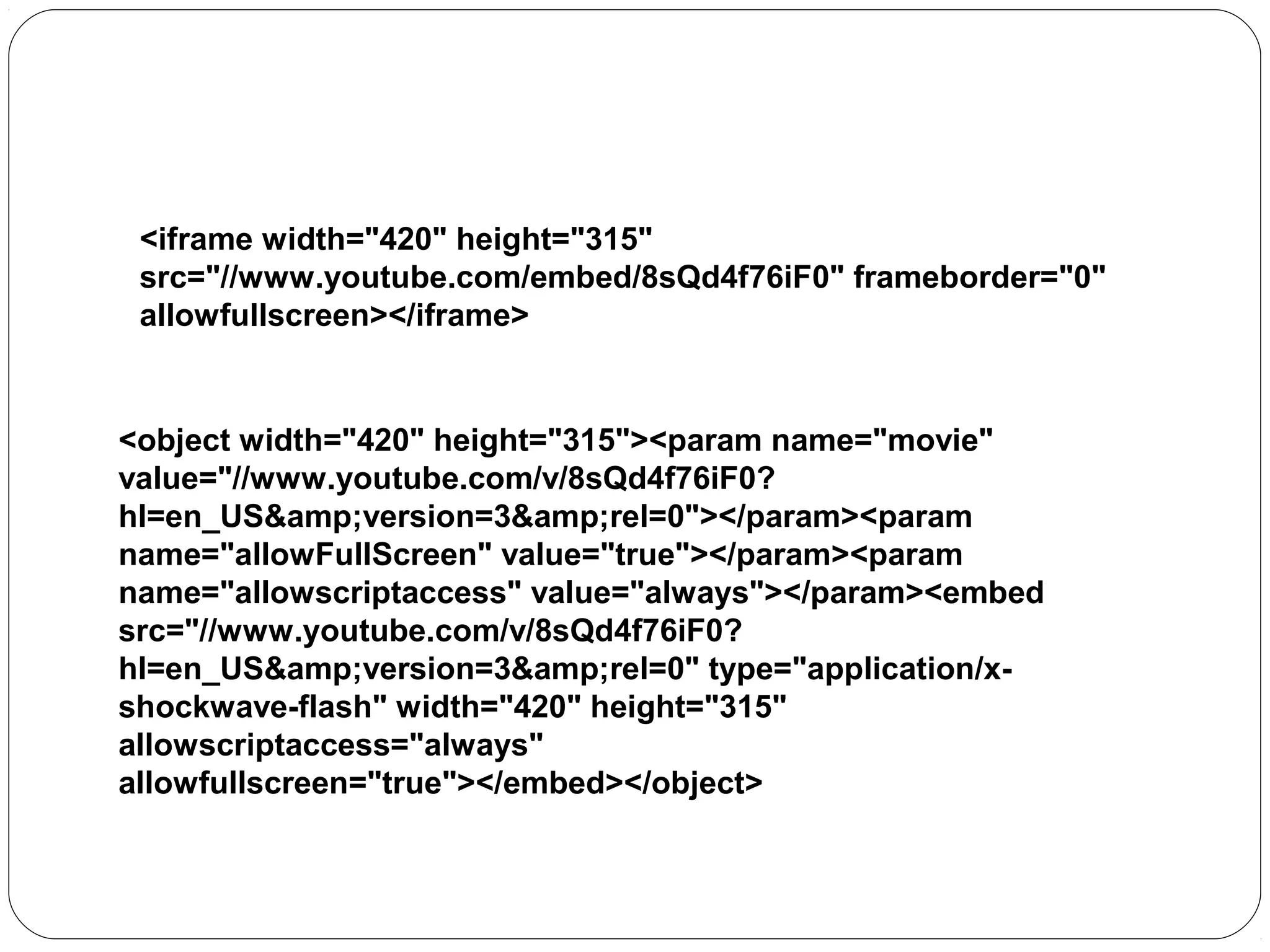 Playing a YouTube Video in HTML

<iframe width="420" height="315"
src="//www.youtube.com/embed/8sQd4f76iF0" frameborder="0"
allowfullscreen></iframe>

<object width="420" height="315"><param name="movie"
value="//www.youtube.com/v/8sQd4f76iF0?
hl=en_US&amp;version=3&amp;rel=0"></param><param
name="allowFullScreen" value="true"></param><param
name="allowscriptaccess" value="always"></param><embed
src="//www.youtube.com/v/8sQd4f76iF0?
hl=en_US&amp;version=3&amp;rel=0" type="application/xshockwave-flash" width="420" height="315"
allowscriptaccess="always"
allowfullscreen="true"></embed></object>

 