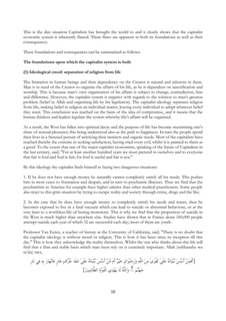 This is the dire situation Capitalism has brought the world to and it clearly shows that the capitalist
economic system is inherently flawed. These flaws are apparent in both its foundations as well as their
consequences.

These foundations and consequences can be summarised as follows:

The foundations upon which the capitalist system is built

(1) Ideological creed: separation of religion from life

The limitation in human beings and their dependency on the Creator is natural and inherent in them.
Man is in need of the Creator to organise the affairs of his life, as he is dependent on sanctification and
worship. This is because man’s own organisation of his affairs is subject to change, contradiction, bias
and difference. However, the capitalist system is negative with regards to the solution to man’s greatest
problem (belief in Allah and organising life by his legislation). The capitalist ideology separates religion
from life, making belief in religion an individual matter, leaving every individual to adopt whatever belief
they want. This conclusion was reached on the basis of the idea of compromise, and it means that the
human thinkers and leaders legislate the system whereby life’s affairs will be organised.

As a result, the West has fallen into spiritual decay and the purpose of life has become maximising one’s
share of sensual pleasures; this being understood also as the path to happiness. In turn the people spend
their lives in a frenzied pursuit of satisfying their instincts and organic needs. Most of the capitalists have
reached thereby the extreme in seeking satisfaction, having tried every evil, whilst it is painted to them as
a good. To the extent that one of the major capitalist economists, speaking of the future of Capitalism in
the last century, said, "For at least another hundred years we must pretend to ourselves and to everyone
that fair is foul and foul is fair; for foul is useful and fair is not."

By this ideology the capitalist finds himself in facing two dangerous situations:

1. If he does not have enough money he naturally cannot completely satisfy all his needs. This pushes
him in most cases to frustration and despair, and in turn to psychiatric illnesses. Thus we find that the
psychiatrists in America for example have higher salaries than other medical practitioners. Some people
also react to this grim situation by trying to escape reality and society through crime, drugs and the like.

2. In the case that he does have enough money to completely satisfy his needs and wants, then he
becomes exposed to live in a fatal vacuum which can lead to suicide or abnormal behaviour, or at the
very least to a worthless life of boring monotony. This is why we find that the proportion of suicide in
the West is much higher than anywhere else. Studies have shown that in France alone 160,000 people
attempt suicide each year of which 32 are successful each day; most of them are youth.

Professor Van Eeten, a teacher of history at the University of California, said, "There is no doubt that
the capitalist ideology is without moral or religion. This is how it has been since its inception till this
day." This is how they acknowledge the reality themselves. Whilst the one who thinks about this life will
find that a firm and stable basis which man must rely on is extremely important. Allah (subhanahu wa
ta’ala) says,

    ‫ﺎﺭ‬‫ﻲ ﻧ‬‫ﺎﺭ ﹺﺑﻪ ﻓ‬‫ﻧﻬ‬‫ﺎﺭ ﻓﹶﺎ‬‫ﻧﻪ ﻋﻠﻰ ﺷﻔﹶﺎ ﺟ ُﻑ ﻫ‬‫ﺎ‬‫ﻨﻴ‬‫ﻴﺮ ﺃﹶﻡ ﻣﻦ ﹶﺃﺳﺲ ُﺑ‬‫ﺍﻥ ﺧ‬‫ﺗﻘﻮﻯ ﻣﻦ ﺍﻟﱠﻪ ﻭﺭﺿﻮ‬ ‫ﻧﻪ ﻋﻠﻰ‬‫ﺎ‬‫ﻨﻴ‬‫}ﹶﺃﻓﻤﻦ ﹶﺃﺳﺲ ُﺑ‬
    ‫ﹺ‬                    ‫ ﹴ‬ ‫ ُﺮ‬ ٰ ‫ ﹶ‬ ُ         ‫ ﹺ‬  ‫ ﻠ‬  ٰ  ‫ ﹶ ٰ ﹾ‬ ُ     ‫ﹶ‬
                                                                   ‫ ۗ ﻭ ﻠﻪ‬  
                                           {‫ﻟﻤﲔ‬‫ﻱ ﺍﹾﻟﻘﻮﻡ ﺍﻟ ﱠﺎ‬‫ﻳﻬﺪ‬ ‫ﺍﻟﱠ ُ ﻟﹶﺎ‬ ◌ ‫ﻨﻢ‬‫ﺟﻬ‬
                                              ‫ ﻈ‬ ‫ﹶ‬


                                                             10
 