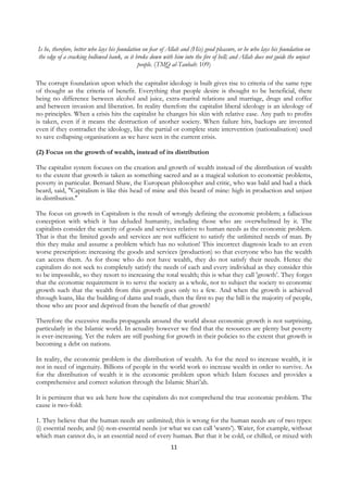 Is he, therefore, better who lays his foundation on fear of Allah and (His) good pleasure, or he who lays his foundation on
    the edge of a cracking hollowed bank, so it broke down with him into the fire of hell; and Allah does not guide the unjust
                                                   people. (TMQ al-Taubah: 109)

The corrupt foundation upon which the capitalist ideology is built gives rise to criteria of the same type
of thought as the criteria of benefit. Everything that people desire is thought to be beneficial, there
being no difference between alcohol and juice, extra-marital relations and marriage, drugs and coffee
and between invasion and liberation. In reality therefore the capitalist liberal ideology is an ideology of
no principles. When a crisis hits the capitalist he changes his skin with relative ease. Any path to profits
is taken, even if it means the destruction of another society. When failure hits, backups are invented
even if they contradict the ideology, like the partial or complete state intervention (nationalisation) used
to save collapsing organisations as we have seen in the current crisis.

(2) Focus on the growth of wealth, instead of its distribution

The capitalist system focuses on the creation and growth of wealth instead of the distribution of wealth
to the extent that growth is taken as something sacred and as a magical solution to economic problems,
poverty in particular. Bernard Shaw, the European philosopher and critic, who was bald and had a thick
beard, said, "Capitalism is like this head of mine and this beard of mine: high in production and unjust
in distribution."

The focus on growth in Capitalism is the result of wrongly defining the economic problem; a fallacious
conception with which it has deluded humanity, including those who are overwhelmed by it. The
capitalists consider the scarcity of goods and services relative to human needs as the economic problem.
That is that the limited goods and services are not sufficient to satisfy the unlimited needs of man. By
this they make and assume a problem which has no solution! This incorrect diagnosis leads to an even
worse prescription: increasing the goods and services (production) so that everyone who has the wealth
can access them. As for those who do not have wealth, they do not satisfy their needs. Hence the
capitalists do not seek to completely satisfy the needs of each and every individual as they consider this
to be impossible, so they resort to increasing the total wealth; this is what they call 'growth’. They forget
that the economic requirement is to serve the society as a whole, not to subject the society to economic
growth such that the wealth from this growth goes only to a few. And when the growth is achieved
through loans, like the building of dams and roads, then the first to pay the bill is the majority of people,
those who are poor and deprived from the benefit of that growth!

Therefore the excessive media propaganda around the world about economic growth is not surprising,
particularly in the Islamic world. In actuality however we find that the resources are plenty but poverty
is ever-increasing. Yet the rulers are still pushing for growth in their policies to the extent that growth is
becoming a debt on nations.

In reality, the economic problem is the distribution of wealth. As for the need to increase wealth, it is
not in need of ingenuity. Billions of people in the world work to increase wealth in order to survive. As
for the distribution of wealth it is the economic problem upon which Islam focuses and provides a
comprehensive and correct solution through the Islamic Shari’ah.

It is pertinent that we ask here how the capitalists do not comprehend the true economic problem. The
cause is two-fold:

1. They believe that the human needs are unlimited; this is wrong for the human needs are of two types:
(i) essential needs; and (ii) non-essential needs (or what we can call 'wants’). Water, for example, without
which man cannot do, is an essential need of every human. But that it be cold, or chilled, or mixed with
                                                                11
 