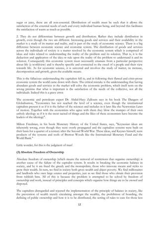 sugar or juice, these are all non-essential. Distribution of wealth must be such that it allows the
satisfaction of the essential needs of each and every individual human being, and beyond this facilitates
the satisfaction of wants as much as possible.

2. They do not differentiate between growth and distribution. Rather they include distribution in
growth, even though the two are different. Increasing goods and services and their availability in the
market is a study of its matter and reality, and is part of the study of economic science. There is a big
difference between economic science and economic system. The distribution of goods and services
across the individuals of society is a matter resolved by the economic system which is comprised of
ideas and rules related to understanding the reality of the problem and its solution. That is, it is the
deduction and application of the idea or rule upon the reality of the problem to understand it and its
solution. Consequently this economic system must necessarily emanate from a particular perspective
about life (a worldview) and is thereby specific and connected to the creed of a people and their view
towards life. As for economic science, it is universal and involves the study of matter, its increase,
decomposition and growth, given the available means.

This is the fallacious understanding the capitalists fell in, and in following their flawed and crisis-prone
economic system the world came down with them. The critical mistake is the understanding that having
abundant goods and services in the market will solve the economic problem, which itself rests on the
wrong premise that what is important is the satisfaction of the needs of the collective, not all the
individuals. Indeed this is a grave error.

The economic and petroleum expert Dr. Abdul-Hayy Zalloum says in his book The Dangers of
Globalisation, "Economics has not reached the level of a science, even though the international
capitalists present it as if it is the father of the sciences and includes in it laws like the Newtonian Laws
of motion. Together with the economists who agree with them they blow the trumpet of their own
unholy ideology as if it is the most sacred of things and the likes of these economists have become the
leaders of the ideology".

Milton Friedman, in his book Monetary History of the United States, says, "Keynesian ideas are
inherently wrong, even though they were overly propagated and the capitalists systems were built on
their basis for a quarter of a century after the Second World War. These ideas, and Keynes himself, were
products of the systems and tools of Bretton Woods like the International Monetary Fund and the
World Bank."

Little wonder, for this is the judgment of man!

(3) Absolute Freedom of Ownership

Absolute freedom of ownership (which means the removal of restrictions that organise ownership) is
another cause of the failure of the capitalist system. It results in breaking the economic balance in
society, and by it are freed the greedy and the monopolists, those who innovate means and styles to
grow their wealth. In turn, we find in society both gross wealth and abject poverty. We find millionaires
and landlords who own large estates and properties, just as we find those who obtain their provision
from rubbish bins. All of this is because the problem is attempted to be solved by freedom of
ownership and work, instead of principles and concepts which organise how things are to be owned and
disposed.

The capitalists disregarded and rejected the implementation of the principle of balance in society, like
the prevention of wealth merely circulating amongst the wealthy, the prohibition of hoarding, the
defining of public ownership and how it is to be distributed, the setting of rules to care for those less

                                                     12
 