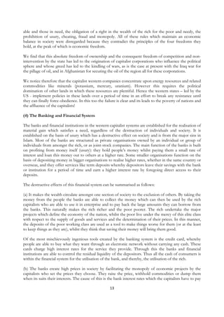 able and those in need, the obligation of a right in the wealth of the rich for the poor and needy, the
prohibition of usury, cheating, fraud and monopoly. All of these rules which maintain an economic
balance in society were disregarded because they contradict the principles of the four freedoms they
hold, at the peak of which is economic freedom.

We find that this absolute freedom of ownership and the consequent freedom of competition and non-
intervention by the state has led to the origination of capitalist corporations who influence the political
sphere and whose greed has led to the kindling of wars, as is the case at present with the Iraq war for
the pillage of oil, and in Afghanistan for securing the oil of the region all for these corporations.

We notice therefore that the capitalist western companies concentrate upon energy resources and related
commodities like minerals (potassium, mercury, uranium). However this requires the political
domination of other lands in which these resources are plentiful. Hence the western states – led by the
US - implement policies in these lands over a period of time in an effort to break any resistance until
they can finally force obedience. In this too the failure is clear and its leads to the poverty of nations and
the affluence of the capitalists!

(4) The Banking and Financial System

The banks and financial institutions in the western capitalist systems are established for the realisation of
material gain which satisfies a need, regardless of the destruction of individuals and society. It is
established on the basis of usury which has a destructive effect on society and is from the major sins in
Islam. Most of the banks are structured as private organisations owned by an individual or group of
individuals from amongst the rich, or as joint-stock companies. The main function of the banks is built
on profiting from money itself (usury): they hold people’s money whilst paying them a small rate of
interest and loan this money out to others at a higher rate. Some smaller organisations function on the
basis of depositing money in bigger organisations to realise higher rates, whether in the same country or
overseas, and they offer services like term deposits whereby depositors leave their savings with the bank
or institution for a period of time and earn a higher interest rate by foregoing direct access to their
deposits.

The destructive effects of this financial system can be summarised as follows:

(a) It makes the wealth circulate amongst one section of society to the exclusion of others. By taking the
money from the people the banks are able to collect the money which can then be used by the rich
capitalists who are able to use it in enterprise and to pay back the large amounts they can borrow from
the banks. This naturally makes the rich richer and the poor poorer. The rich undertake the major
projects which define the economy of the nation, whilst the poor live under the mercy of this elite class
with respect to the supply of goods and services and the determination of their prices. In this manner,
the deposits of the poor working class are used as a tool to make things worse for them (or at the least
to keep things as they are), whilst they think that saving their money will bring them good.

Of the most mischievously ingenious tools created by the banking system is the credit card, whereby
people are able to buy what they want through an electronic network without carrying any cash. These
cards charge high interest rates for the service they provide. Through this the banks and financial
institutions are able to control the residual liquidity of the depositors. Thus all the cash of consumers is
within the financial system for the utilisation of the bank, and thereby, the utilisation of the rich.

(b) The banks create high prices in society by facilitating the monopoly of economic projects by the
capitalists who set the prices they choose. They raise the price, withhold commodities or dump them
when its suits their interests. The cause of this is the bank interest rates which the capitalists have to pay

                                                     13
 