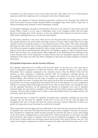 and which it is in their interest to pay sooner rather than later. This adds to the cost of their business
operations which they simply pass on to consumers in the form of higher prices.

From the most apparent of what the financial system does at present is the 'housing crisis’ which has
raised house prices because of high demand fuelled by mortgages taken from banks at high rates of
interest resulting in many defaults as well as bankruptcy of banks.

(c) Fraudulent bankruptcy abounds in the financial system due to the absence of the correct creed and
morals. When a bank is on the verge of bankruptcy some of the managers collude with the major
depositors informing them of the situation so they can withdraw their deposits (in return for money),
whilst all the small depositors loss out when the bank defaults.

(d) The banks contribute to the crises which occur in the financial market by loaning money to those
who partake directly in the stock market with large amounts of money which enable them to buy large
numbers of shares for specific projects, in turn raising the price of these shares. This makes the people
think that the value of this share is rising, resulting in a buying frenzy of this share, as occurred in South
Asia. When the people complete buying the shares in large amounts, the shares suddenly collapse, the
purpose of the prices rising having been achieved by the capitalists, namely, to make the general masses
believe that the shares are a good purchase. What happened on the Wall Street Stock Exchange in the
current financial crisis of the rising prices of shares beyond what was reasonably expected was by the
facilitation of the banks and when the debtors defaulted on their loans the banks collapsed as did their
share prices.

(5) Capitalist Corporations and the Creation of Poverty

The capitalist corporations do not differ much from the banks. In fact they are of the same type in
terms of origination, acquisition of wealth and function. They resemble the banks to a great extent.
Historically, these companies originated in the sixteenth century, when the British Crown had the
authority to allow companies to undertake activities. This was considered a privilege because the
accountability of the beneficiary for losses of the company was limited to his share in the company
(limited liability). This indicates that this style of company was originated so that the capitalists could
invest and utilise the money of people and if this money was lost, their accountability would not extend
beyond their own money, securing them from default. The role of the capitalist was to be considered as
utilisation of savings, whilst if the people lost their money that was their destiny, even though the cause
was the capitalists themselves. In the beginning the majority of companies were used to dominate
colonised lands; the most famous examples of this being the East India Company and Hudson’s Bay
Company. The East India Company was in reality a state within India with her own militia and her own
economics which she ran herself.

The fundamental idea on which the capitalists developed these companies, including the joint-stock
company, was the idea that the capitalist would invest 51 per cent or 50 per cent and gather the
remaining 49 per cent or 50 per cent from the saving of the poor, thereby being able to make more
profits by having more money than what he would have by himself.

These corporations became bigger and more influential to the extent that they became the effective ruler
of capitalist states when they blossomed and become deep-rooted in capitalist economics. In doing so
they contributed to making the wealth circulate amongst the minority rich class in society and creating
on the other hand a subjugated class, a class deprived of volition and decision by the means of wealth
and enticements. The citizens of capitalist states have become effectively mortgaged to the companies
by the means of debts which now encompass almost all the needs of the citizens (homes, cars, etc.). The
citizen fears losing his employment by which he maintains his debts and thereby becomes a slave to the

                                                     14
 