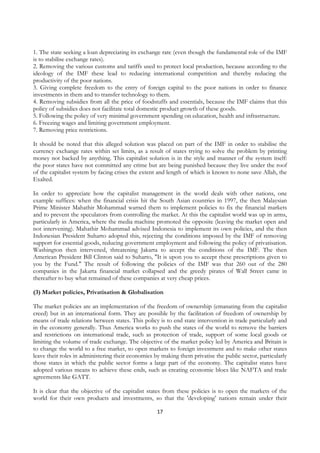 1. The state seeking a loan depreciating its exchange rate (even though the fundamental role of the IMF
is to stabilise exchange rates).
2. Removing the various customs and tariffs used to protect local production, because according to the
ideology of the IMF these lead to reducing international competition and thereby reducing the
productivity of the poor nations.
3. Giving complete freedom to the entry of foreign capital to the poor nations in order to finance
investments in them and to transfer technology to them.
4. Removing subsidies from all the price of foodstuffs and essentials, because the IMF claims that this
policy of subsidies does not facilitate total domestic product growth of these goods.
5. Following the policy of very minimal government spending on education, health and infrastructure.
6. Freezing wages and limiting government employment.
7. Removing price restrictions.

It should be noted that this alleged solution was placed on part of the IMF in order to stabilise the
currency exchange rates within set limits, as a result of states trying to solve the problem by printing
money not backed by anything. This capitalist solution is in the style and manner of the system itself:
the poor states have not committed any crime but are being punished because they live under the roof
of the capitalist system by facing crises the extent and length of which is known to none save Allah, the
Exalted.

In order to appreciate how the capitalist management in the world deals with other nations, one
example suffices: when the financial crisis hit the South Asian countries in 1997, the then Malaysian
Prime Minister Mahathir Mohammad warned them to implement policies to fix the financial markets
and to prevent the speculators from controlling the market. At this the capitalist world was up in arms,
particularly in America, where the media machine promoted the opposite (leaving the market open and
not intervening). Mahathir Mohammad advised Indonesia to implement its own policies, and the then
Indonesian President Suharto adopted this, rejecting the conditions imposed by the IMF of removing
support for essential goods, reducing government employment and following the policy of privatisation.
Washington then intervened, threatening Jakarta to accept the conditions of the IMF. The then
American President Bill Clinton said to Suharto, "It is upon you to accept these prescriptions given to
you by the Fund." The result of following the policies of the IMF was that 260 out of the 280
companies in the Jakarta financial market collapsed and the greedy pirates of Wall Street came in
thereafter to buy what remained of these companies at very cheap prices.

(3) Market policies, Privatisation & Globalisation

The market policies are an implementation of the freedom of ownership (emanating from the capitalist
creed) but in an international form. They are possible by the facilitation of freedom of ownership by
means of trade relations between states. This policy is to end state intervention in trade particularly and
in the economy generally. Thus America works to push the states of the world to remove the barriers
and restrictions on international trade, such as protection of trade, support of some local goods or
limiting the volume of trade exchange. The objective of the market policy led by America and Britain is
to change the world to a free market, to open markets to foreign investment and to make other states
leave their roles in administering their economies by making them privatise the public sector, particularly
those states in which the public sector forms a large part of the economy. The capitalist states have
adopted various means to achieve these ends, such as creating economic blocs like NAFTA and trade
agreements like GATT.

It is clear that the objective of the capitalist states from these policies is to open the markets of the
world for their own products and investments, so that the 'developing’ nations remain under their

                                                    17
 