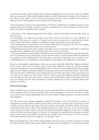 economic dominance without gaining their economic independence from the rich nations by building
their own economies. These policies naturally lead to the end of local trade and failure of local traders at
the hand of 'new agents’. It also means that developing nations cannot establish their own heavy
industry which is the foundation of any economy in the modern age.

As for privatisation, which is the transformation of factories, establishments, installations and economic
facilities from state or public ownership to private ownership, then it also has dangerous effects which
add to the failure of Capitalism. These include:

1. Prevention of the common people from their right to benefit from public ownership like water, oil
and waterways.
2. Concentration of wealth and resources, in all their forms, in the hands of a few individuals or
companies. This means the majority of people cannot enjoy this wealth and a small minority benefit
from it hugely. This reality is apparent in capitalist countries, particularly Europe and America.
3. The accompanying of privatisation in the Islamic lands with the opening of the door for capitalist
investors means subjecting these lands to economic invasion.
4. Transferring projects from state or public ownership to private ownership usually leads to a reduction
in employment, a significant rise in unemployment and in turn more poverty.
5. The state abandons its responsibility by abolishing state and public ownership, because this means the
loss of its financing sources, putting the state in a position where it cannot provide health and education
for example, in turn creating poverty. On losing these sources of revenue these states are left to resort
to placing high taxes on the people, in turn raising prices and adding to the difficulties of consumers.

From the market policy is globalisation, which one economic expert Dr. Abdul-Hayy Zalloum described
as the system which seeks to modify states to make them republics serving the American Empire.
American strategists have said about globalisation that for them it is a great thing because they exchange
paper currency (dollars not backed by gold) for real goods and services and benefit thereby. This is clear
also from the giants of Wall Street who consider their own benefits and profits as their top priority even
if it comes at the expense of entire nations. Thus in America when the capitalists find that production
costs are high they take their investments to poorer nations (like Mexico, Russia and China) where the
costs are cheaper and this makes thousands of people unemployed as these companies reduce their
business in America.

(4) Stock Exchanges

There would not be any market for the sale of stocks and bonds had it not been for the capitalist joint-
stock companies and the usury-based banks. These stock exchanges are one of the main factors which
cause crises in the economy particularly when the share markets collapse leading to economic recession
and stagnation.

The idea of the stock exchange originated outside the boundaries of the real and direct economy. It
originated an economy which is neither real nor direct (a 'parasitic’ economy). The real economy is that
in which actual production takes place like heavy industry and the like and which exhibits the money-
commodity-money chain of flow. This naturally increases the wealth of society. As for the idea of the
stock exchange, and with respect to the first fundamental (separating religion from life), the overriding
criteria of benefit and the protection of freedom of ownership, the capitalists have originated a market
and economy, built on the publicity of quick profits, parallel to the real economy. Its tools are shares,
bonds and currencies which act as supports to its deceptive 'trade’.

When the capitalists buy and sell these financial papers they do not do so with the intention of owning
the real commodity behind these papers. Rather the paper itself is intended as it is considered an article

                                                    18
 