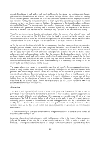 of trade. Confidence in such trade is built on the publicity that these papers are profitable, that they are
guaranteed and that their value will not fall. Hence there are huge amounts of speculation and bidding
which raises the price of these shares and bonds to levels much higher then what they represent in the
real economy. Further, the money in circulation is much higher than actual real production due to the
fiat paper currency, and this excess money facilitates the speculation in the financial markets, the biggest
of which is Wall Street. The movements on these markets (represented by indices) have also become the
new measure of a productive economy, and as economic experts say, the proportion of the financial
economy in America is 98 per cent; the real economy is only 2 per cent of the total economic activity.

Therefore, any shock to these financial markets directly affects the currency of the affected country and
if that market is international (like Wall Street) then the shock is international. So for example, when
Wall Street encounters a shock this results in the depreciation of the dollar rate directly. However what
America did with the world in August 1971 made the states of the world enslaved to the dollar.

As for the cause of the shocks which hit the stock exchanges, then they occur as follows: the banks, for
example, give out usurious loans to real-estate companies, individuals, as well as credit in all its types,
and they lend to those who participate in the stock exchanges and others. When these debtors are not
able to repay these debts the bank announces bankruptcy and collapses. In turn, the banks’ shares
collapse, the stock exchange collapses and so does the economy. The banks collapse due to the loss of
confidence in them which leads to depositors withdrawing their deposits and it is revealed that the bank
has no money. The shareholders are safe because they have limited liability, and indeed it was this
limited accountability which made the banks lend irresponsibly to all and sundry. The money was not its
money and it was not accountable for that money.

The stock exchange was created by the capitalists to realise quick profits through cooperation with the
banks by using usurious loans and selling debts, thereby creating wealth no less than 60 times their
principal. The articles bought and sold on the stock exchange are not even taken possession of in the
majority of cases. Rather, the money enters and exits, and in the case of loss of confidence, or even a
mere rumour that there will be losses, the money is feverishly withdrawn. In such a case all those
holding shares are forced to get rid of them as soon as possible and this causes a collapse if the crisis is
widespread. So for example when Lehman Brothers collapsed on the 20th of September 2008 Wall
Street lost $500 million on one day alone.

Conclusion

This then is the capitalist system which is built upon greed and exploitation and this is the lie
perpetrated by the 'International Community’ in the form of four objectives: i) eliminating poverty, ii)
perpetual growth, iii) justice in the distribution of incomes and opportunities, and iv) life in a clean
environment. We find devastating failure in all of these as the reality is one of increased poverty,
fluctuating growth, injustice in distribution of incomes and opportunities and the domination of one
wealthy class. As for the clean environment, it has been polluted without care by Capitalism and the
capitalist states are the first to not restrict their economic activity by agreements on protecting the
environment.

The capitalist ideology is corrupt in the foundations and principles as well as in what results from it. It
has destroyed the beauty of life.

Separating religion from life is absurd, for Allah (subhanahu wa ta’ala) is the Creator of everything, the
Judge on the actions of man, and the one who determines the system of life, including economics, for
humanity. The perspective of material benefit is a danger for those who adopt it, over and above those


                                                    19
 