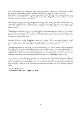 who are the subject of its exploitation, for it makes the criminals, corrupt and the mafia the leaders of
the world, as freedom allows them to economically colonise the world by the worst of means.
Defining the economic problem is not about increasing wealth, although this is needed, rather it is, as
explained in the noble Qur’an and Prophetic Sunnah, solving the problem of poverty by the rules of
Islam and it is what is known as distribution.

Freedom of ownership has made the capitalist system one where the rights and wealth of others are
consumed wrongly, like the public and state ownership. Islam details that there are three types of
ownership: public ownership, state ownership and private ownership, and it is not allowed to make
them all private.

The banks and companies are one of the main problems in the capitalist system because of their reliance
on usury. The companies, with their limited liability, cause the loss of investors’ money. Further, the
basis on which the companies are formed in terms of conditions of company structure is not from the
conditions of companies in Islam.

In reality, there is no good in the capitalist system. It is a system which was originated for the benefit of
a specific class to the exclusion of the majority of people. It was created to make the rich richer and the
poor poorer so that an elite few could live off the blood and sweat of the majority.

The capitalist nations do not know what to do and where to go, for the system itself prevents this
knowledge. The information and media is monopolised in order to make these nations subjugated to the
capitalists. Some people love the system because they benefit from it. They do not look around them
and think about the overall situation with an enlightened or even deep thought. They are content to live
under the shade of the system without concerning themselves with what happens in the society.

As for what is to come, then it is good, and it is Islam. That way of life which Muhammad (sallallahu
alaihi wa sallam) was sent with. It alone can remove the capitalist nightmare from the world by the
means of its great state whose time has come. The Islamic state alone can stop the capitalist advance and
stop its negative effects on the world, so that its nations and people can live by the light and justice of
Islam.

Abdullah Abdurrahman
7th Muharram 1430 Hijri / 3rd January 2009




                                                     20
 