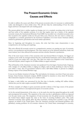 The Present Economic Crisis:
                               Causes and Effects

In order to address the causes and effects of the present economic crisis, it is necessary to understand its
reality and distinguish it from similar crises. This will also help the understanding of how the crisis
began and how it developed with such startling speed.

The present global crisis is neither regular nor benign; nor is it a routinely occurring crisis in the boom
and bust cycles of the capitalist economy. It is true that regular crises are a feature of the capitalist
economic system; the International Monetary Fund (IMF) has recorded over a hundred economic crises
that occurred in the capitalist world over the past thirty years. However, this new crisis is a lethal one,
comparable to a tsunami, generated by the monstrous Capitalism, in its most recent American edition,
marked by globalisation, privatisation and stock market speculation.

Since its beginning and throughout its course, this crisis had three main characteristics: it was
comprehensive, far-reaching and surprising.

This crisis affected all economic sectors in a comprehensive manner, not sparing any type of economic
activity, even production and development. The crisis started out in the financial institutions, banks and
stock markets, but it then affected all economic activities whether financial or production.

One of the most recent victims of the economic crisis was General Motors Company, the biggest car
company in the world. Its managers hinted that they would declare bankruptcy and its shares declined in
value by 55 per cent within only a few days. The other two major car companies in the United States,
Ford and Chrysler, asked Congress for 25 billion dollars in urgent assistance.

Thus all branches of the American economy were paralysed. Even the largest American bank, Citigroup,
with a budget of 1.35 trillion dollars, is edging on collapse, with its shares declining in value by 60 per
cent within a week. The US government rushed in with a $20 billion lifeline to prevent its collapse,
fearing a repeat of the Lehman Brothers saga.

It was an even bleaker situation in Europe. The steel industry, for instance, was down 43 per cent across
Europe. Giant German chemicals company (BASF) declared its intention to close down 80 factories.
Most industrial companies in Europe are in similar trouble.

In Japan, a trade deficit was announced for the first time in decades, totalling 665 million dollars,
whereas last year the trade surplus exceeded 100 billion dollars.

All these examples of collapse in great economies provide evidence of the large extent of the present
economic crisis and how it encompassed all aspects of economic activity.

As for the second characteristic of the crisis, i.e. its far reach; the crisis has spread throughout the world
and encompassed all countries. The expansion of the crisis was due to globalisation which was imposed
over the past twenty years. The integration of local economies into the global economy controlled by
the United States helped expand the crisis in the form of recurring feedback cycles. That made
American economic crises quickly affect all other economies, forcing those countries to pay off huge
expenses on behalf of the United States. Thus the American economic and financial problems were
globalised, creating problems for all countries whenever the United States mismanaged its economy,
                                                     21
 