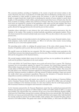 The economic problem, according to Capitalism, is the scarcity of goods and services relative to the
needs. Therefore, they focus on production of wealth rather than its distribution, and they leave it to the
price mechanism to allow people to acquire goods. For instance, to solve the problem of allowing
people to acquire bread, they would focus on producing the amount of loaves needed to satisfy those
people; so if the population is half a million, and each person needs three loaves of bread a day, then the
focus would be on making a million and a half loaves of bread. After that, it does not concern them if
most loaves are acquired by a portion of the population, while others are left with nothing. This focus
on production rather than distribution, and the reliance on each individual's capabilities to acquire
goods, allowed the huge gap between the rich and the poor in their societies.

Capitalism allows individuals to own whatever they wish without government intervention, thus the
freedom of the market. This resulted in crooked methods, speculations and parasitic markets. Those
who better mastered the crooked methods made more money. This was also evident in the causes of the
present crisis.

This capitalist freedom of ownership resulted in the banking system of usury, financial markets, share-
hold companies, stocks, bonds and securities, etc. Who is to tell what other creative money-making
methods are yet to come from capitalist minds?

The preceding points suffice in outlining the general causes of the crisis, which emanate from the
doctrine of Capitalism and its system. We now turn the focus to the specific causes of the crisis.

The specific causes are divided into two categories. The first category includes causes particular to the
United States economy that indirectly paved the way for the crisis. These are three: trade deficit, national
debt and the deregulation of the financial industry.

The second category includes direct causes for this crisis and these are two problems: the problem of
credit and the problem of speculation in the stock markets.

As for trade deficit, the United States imports more goods and services than it exports. The American
consumer has an extraordinary appetite for imports. For instance, the United States imported 1,652
billion dollars of goods and services in 2003, while it exported a total of 1,203 billion dollars, resulting in
a trade deficit of 449 billion dollars. In 2007 the trade deficit rose to 816 billion dollars. The reason for
the trade deficit is the American consumer's appetite for cheap goods and services imported from Asian
and Latin American countries, in addition to the huge amount of military spending to wage wars around
the world, which raises government expenditure. Moreover, the relocation of American factories to
cheap labour countries contributed to the rise in the trade deficit.

The difference between imports and exports was made up for by the printing of American Dollars
and/or American Treasury bonds. Naturally, that resulted in an actual fall in dollar value and reduced
investor confidence in the American economy. It is also clear evidence that the world keeps paying the
bill of increased American consumption and consecutive colonialist wars.

As for American national debt, the Treasury Department stated that the combined governmental debt
(federal, state and local) was up from 4.3 trillion dollars in 1990 to 8.9 trillion dollars in 2007, i.e. it more
than doubled. The national debt now constitutes 64 per cent of the Gross Domestic Product (GDP),
which puts the United States among those countries suffering from severe national debt. The burden of
debt does not stop at governmental debt; it also includes individual and company debt. Individual debt
has recently reached an amount of 6.6 trillion dollars, while company debt occupied first place, with an
amount of 18.4 trillion dollars. The grand total is about 34 trillion dollars, i.e. three times the GDP. This

                                                       23
 