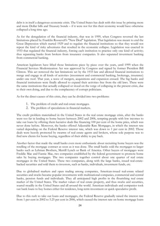 debt is in itself a dangerous economic crisis. The United States has dealt with this issue by printing more
and more Dollar bills and Treasury bonds – if it were not for this their economy would have otherwise
collapsed a long time ago.

As for the deregulation of the financial industry, that was in 1999, when Congress reversed the last
limitations placed by Franklin Roosevelt's "New Deal" legislation. That legislation was meant to end the
Great Depression which started 1929 and to regulate the financial institutions so that they would not
repeat the kind of risky adventures that resulted in the economic collapse. Legislation was enacted in
1933 that regulated the financial industry, forcing each institution to practice only one kind of activity;
thus separating banks from brokers from insurance companies. It also separated investment banking
from commercial banking.

American legislators have lifted those limitations piece by piece over the years, until 1999 when the
Financial Services Modernization Act was approved by Congress and signed by former President Bill
Clinton. This act removed the last limitations set by the 1933 law and allowed financial institutions to
merge and engage in all kinds of activities (investment and commercial banking, brokerage, insurance)
under one roof. That year, a wave of mergers, acquisitions and expansion ensued. The big banks and
financial institutions were finally allowed to expand their activities free from the old laws. These were
the same institutions that actually collapsed or stood on the verge of collapsing in the present crisis, due
to their own doing, and due to the complacency of corrupt politicians.

As for the direct causes of this crisis, they can be divided into two problems:

        1. The problem of credit and real estate mortgages.
        2. The problem of speculations in financial markets.
The credit problem materialised in the United States in the real estate mortgage crisis, after the banks
went too far in lending to home buyers between 2002 and 2006, tempting people with low incomes to
take out loans by offering them lucrative deals like financing 100 per cent of the home price, which was
never done before. Moreover, the banks offered Adjustable Rate Mortgages, in which the interest rate
varied depending on the Federal Reserve interest rate, which was down to 1 per cent in 2002. Those
deals were heavily promoted by swarms of real estate agents and brokers, whose sole purpose was to
find new clients for home buying, regardless of their ability to pay back.

Another factor that made the small banks even more enthusiastic about recruiting home buyers was the
reselling of the mortgage contract as soon as it was done. The small banks sold the mortgages to larger
banks such as Lehman Brothers, Merrill Lynch or Bank of America. Other buyers of mortgages were
Freddie Mac and Fannie Mae, two companies established by the federal government to promote home
sales by buying mortgages. The two companies together control about one quarter of real estate
mortgages in the United States. These two companies, along with the large banks, issued real-estate-
backed securities and sold them to investors, such as banks, individuals, investment funds, etc.

Due to globalised markets and open trading among companies, American-issued real-estate related
securities and stocks became popular investments with multinational companies, commercial and central
banks, pension funds and individuals. They all anticipated high profits in the flourishing real estate
market of the United States. The market values of real estate property, and thus stocks and securities,
soared steadily in the United States and all around the world. American individuals and companies took
out bank loans to buy homes either for residence, long-term investment or quick speculative profit.

Due to this rush to take out loans and mortgages, the Federal Reserve gradually raised the interest rate
from 1 per cent in 2002 to 5.25 per cent in 2006, which caused the interest rate on home mortgage loans
                                                    24
 