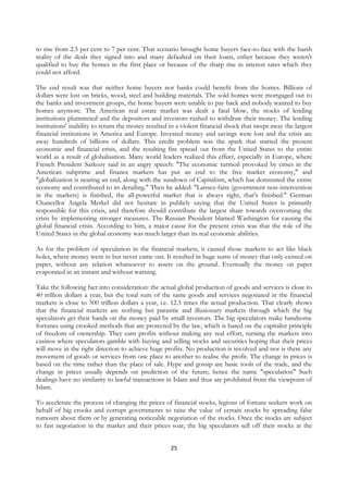 to rise from 2.5 per cent to 7 per cent. That scenario brought home buyers face-to-face with the harsh
reality of the deals they signed into and many defaulted on their loans, either because they weren't
qualified to buy the homes in the first place or because of the sharp rise in interest rates which they
could not afford.

The end result was that neither home buyers nor banks could benefit from the homes. Billions of
dollars were lost on bricks, wood, steel and building materials. The sold homes were mortgaged out to
the banks and investment groups, the home buyers were unable to pay back and nobody wanted to buy
homes anymore. The American real estate market was dealt a fatal blow, the stocks of lending
institutions plummeted and the depositors and investors rushed to withdraw their money. The lending
institutions' inability to return the money resulted in a violent financial shock that swept away the largest
financial institutions in America and Europe. Invested money and savings were lost and the crisis ate
away hundreds of billions of dollars. This credit problem was the spark that started the present
economic and financial crisis, and the resulting fire spread out from the United States to the entire
world as a result of globalisation. Many world leaders realized this effect, especially in Europe, where
French President Sarkozy said in an angry speech: "The economic turmoil provoked by crises in the
American subprime and finance markets has put an end to the free market economy," and
"globalization is nearing an end, along with the sundown of Capitalism, which has dominated the entire
economy and contributed to its derailing." Then he added: "Laissez-faire (government non-intervention
in the markets) is finished, the all-powerful market that is always right, that's finished." German
Chancellor Angela Merkel did not hesitate in publicly saying that the United States is primarily
responsible for this crisis, and therefore should contribute the largest share towards overcoming the
crisis by implementing stronger measures. The Russian President blamed Washington for causing the
global financial crisis. According to him, a major cause for the present crisis was that the role of the
United States in the global economy was much larger than its real economic abilities.

As for the problem of speculation in the financial markets, it caused those markets to act like black
holes, where money went in but never came out. It resulted in huge sums of money that only existed on
paper, without any relation whatsoever to assets on the ground. Eventually the money on paper
evaporated in an instant and without warning.

Take the following fact into consideration: the actual global production of goods and services is close to
40 trillion dollars a year, but the total sum of the same goods and services negotiated in the financial
markets is close to 500 trillion dollars a year, i.e. 12.5 times the actual production. That clearly shows
that the financial markets are nothing but parasitic and illusionary markets through which the big
speculators get their hands on the money paid by small investors. The big speculators make handsome
fortunes using crooked methods that are protected by the law, which is based on the capitalist principle
of freedom of ownership. They earn profits without making any real effort, turning the markets into
casinos where speculators gamble with buying and selling stocks and securities hoping that their prices
will move in the right direction to achieve huge profits. No production is involved and nor is there any
movement of goods or services from one place to another to realise the profit. The change in prices is
based on the time rather than the place of sale. Hype and gossip are basic tools of the trade, and the
change in prices usually depends on prediction of the future; hence the name "speculation" Such
dealings have no similarity to lawful transactions in Islam and thus are prohibited from the viewpoint of
Islam.

To accelerate the process of changing the prices of financial stocks, legions of fortune seekers work on
behalf of big crooks and corrupt governments to raise the value of certain stocks by spreading false
rumours about them or by generating noticeable negotiation of the stocks. Once the stocks are subject
to fast negotiation in the market and their prices soar, the big speculators sell off their stocks at the


                                                     25
 