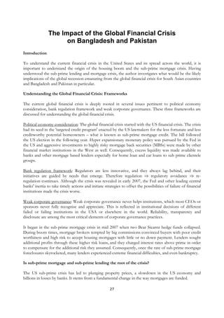 The Impact of the Global Financial Crisis
                     on Bangladesh and Pakistan
Introduction

To understand the current financial crisis in the United States and its spread across the world, it is
important to understand the origin of the housing boom and the sub-prime mortgage crisis. Having
understood the sub-prime lending and mortgage crisis, the author investigates what would be the likely
implications of the global recession emanating from the global financial crisis for South Asian countries
and Bangladesh and Pakistan in particular.

Understanding the Global Financial Crisis: Frameworks

The current global financial crisis is deeply rooted in several issues pertinent to political economy
consideration, bank regulation framework and weak corporate governance. These three frameworks are
discussed for understanding the global financial crisis.

Political economy consideration: The global financial crisis started with the US financial crisis. The crisis
had its seed in the 'targeted credit program' enacted by the US lawmakers for the less fortunate and less
creditworthy potential homeowners – what is known as sub-prime mortgage credit. The bill followed
the US election in the following year. Hyper expansionary monetary policy was pursued by the Fed in
the US and aggressive investments to highly risky mortgage back securities (MBSs) were made by other
financial market institutions in the West as well. Consequently, excess liquidity was made available to
banks and other mortgage based lenders especially for home loan and car loans to sub prime clientele
groups.

Bank regulation framework: Regulators are less innovative, and they always lag behind, and their
initiatives are guided by needs that emerge. Therefore regulation ⇒ regulatory avoidance ⇒ re-
regulation continues. Although the crisis was revealed in early 2007, the Fed and other leading central
banks' inertia to take timely actions and initiate strategies to offset the possibilities of failure of financial
institutions made the crisis worse.

Weak corporate governance: Weak corporate governance never helps institutions, which most CEOs or
sponsors never fully recognise and appreciate. This is reflected in institutional decisions of different
failed or failing institutions in the USA or elsewhere in the world. Reliability, transparency and
disclosure are among the most critical elements of corporate governance practices.

It began in the sub-prime mortgage crisis in mid 2007 when two Bear Stearns hedge funds collapsed.
During boom times, mortgage brokers tempted by big commissions convinced buyers with poor credit
worthiness and high risk to accept housing mortgages with little or no down payment. Lenders sought
additional profits through these higher risk loans, and they charged interest rates above prime in order
to compensate for the additional risk they assumed. Consequently, once the rate of sub-prime mortgage
foreclosures skyrocketed, many lenders experienced extreme financial difficulties, and even bankruptcy.

Is sub-prime mortgage and sub-prime lending the root of the crisis?

The US sub-prime crisis has led to plunging property prices, a slowdown in the US economy and
billions in losses by banks. It stems from a fundamental change in the way mortgages are funded.

                                                       27
 