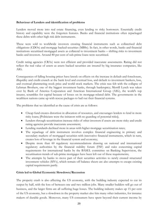 Behaviour of Lenders and identification of problems

Lenders moved more into real estate financing, even lending to risky borrowers. Essentially credit
history and capability were the forgotten features. Banks and financial institutions often repackaged
these debts with other high risk debt instruments.

These were sold to worldwide investors creating financial instruments such as collaterised debt
obligations (CDOs) and mortgage backed securities (MBSs). In fact, in other words, banks and financial
institutions securitised mortgaged assets as collateral to investment banks – shifting risks to investment
banks and investors. Around 80 per cent of sub-prime loans were securitised.

Credit rating agencies (CRAs) were not efficient and provided inaccurate assessments. Rating did not
reflect the real value of assets as assets backed securities are insured by big insurance companies, like
AIG.

Consequences of falling housing prices have knock on effects on the increase in default and foreclosure,
illiquidity and credit crunch at the bank level and eventual loss, and default to investment bankers, loss,
and eventual plummeting stock price and world stock markets. The crisis was felt with the collapse of
Lehman Brothers, one of the biggest investment banks, through bankruptcy; Merrill Lynch was taken
over by Bank of America Corporation and American International Group (AIG), the world's top
insurer, scrambles for capital because of losses on its mortgage-related debt. The governments in the
wealthiest nations came up with rescue packages to bail out their financial systems.

The problems that we identified as the cause of crisis are as follows:

    •   Cheap fund creates distortion in allocation of resources, and encourages lenders to lend in more
        risky loans; [Politicians were the initiators with no guarding of potential risks];
    •   Lenders through securitisation increase risks of other investors if assets are more risky and credit
        rating agencies provide inaccurate assessment;
    •   Lending standards declined more in areas with higher mortgage securitisation rates;
    •   The repackage of debt instrument involves complex financial engineering in primary and
        secondary markets of mortgaged securities with innovative financial instruments, which in turn,
        creates lots of leverage in the financial system and economy;
    •   Despite more than 60 regulatory recommendations drawing on national and international
        regulatory authorities by the financial stability forum (FSF) and rules concerning capital
        requirements for international banks by the BASEL committee on Banking Supervision, the
        securitisation trends of sub-prime mortgages have been left out of these requirements;
    •   The attempts by banks to move part of their securities activities to newly created structured
        investment vehicles (SIVs), which remain off balance sheets are also attempts to escape existing
        capital requirements partly.

Crisis led to Global Economic Slowdown/Recession

The property crash is also affecting the US economy, with the building industry expected to cut its
output by half, with the loss of between one and two million jobs. Many smaller builders will go out of
business, and the larger firms are all suffering huge losses. The building industry makes up 15 per cent
of the US economy, but a slowdown in the property market also hits many other industries, for instance
makers of durable goods. Moreover, many US consumers have spent beyond their current income by
                                                    29
 