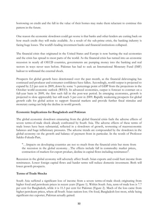 borrowing on credit and the fall in the value of their homes may make them reluctant to continue this
pattern in the future.

One reason the economic slowdown could get worse is that banks and other lenders are cutting back on
how much credit they will make available. As a result of the sub-prime crisis, the banking industry is
facing huge losses. The world's leading investment banks and financial institutions collapsed.

The financial crisis that originated in the United States and Europe is now hurting the real economies
and the crisis has spread to most parts of the world. As the financial crisis has turned into an economic
recession in nearly all OECD countries, governments are pumping money into the banking and real
sectors in ways never seen before. Pakistan has had to seek an International Monetary Fund (IMF)
bailout to withstand the external shock.

Prospects for global growth have deteriorated over the past month, as the financial deleveraging has
continued and producer and consumer confidence have fallen. Accordingly, world output is projected to
expand by 2.2 per cent in 2009, down by some ¾ percentage point of GDP from the projections in the
October world economic outlook (WEO). In advanced economies, output is forecast to contract on a
full-year basis in 2009, the first such fall in the post-war period. In emerging economies, growth is
projected to slow appreciably but still reach 5 per cent in 2009. Rapidly weakening prospects for global
growth calls for global action to support financial markets and provide further fiscal stimulus and
monetary easing can help the decline in world growth.

Economic Implications for Bangladesh and Pakistan

The global economic slowdown emanating from the global financial crisis fuels the adverse effects of
severe terms-of-trade shock already confronted by South Asia. The adverse effects of these terms of
trade losses have been substantial, reflected in a slowdown of growth, worsening of macroeconomic
balances and huge inflationary pressures. The adverse trends are compounded by the slowdown in the
global economy on the growth and balance of payment front in particular. In the words of Professor
Sakiko Fukuda-Parr,

    "…Impacts on developing countries are not so much from the financial crisis but more from
    the recession in the global economy…The effects include fall in commodity market prices,
    contraction of markets for export product, decline in capital flows including remittances".

Recession in the global economy will adversely affect South Asian exports and could hurt income from
remittances. Lower foreign capital flows and harder terms will reduce domestic investment. Both will
lower growth prospects.

Terms of Trade Shocks

South Asia suffered a significant loss of income from a severe terms-of-trade shock originating from
higher food and petroleum prices in recent years (Figure 1). Within South Asia, term-of-trade loss is 7.7
per cent for Bangladesh, while it is 11.3 per cent for Pakistan (Figure 2). Much of the loss came from
higher petroleum prices, where all South Asian nations lost. On food, Bangladesh lost most, while being
significant rice exporter, Pakistan actually gained.

                                                   30
 