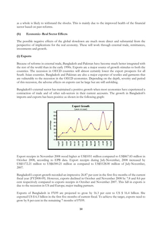 as a whole is likely to withstand the shocks. This is mainly due to the improved health of the financial
sector based on past reforms.

(b)     Economic- Real Sector Effects

The possible negative effects of the global slowdown are much more direct and substantial from the
perspective of implications for the real economy. These will work through external trade, remittances,
investments and growth.

(i) Exports

Because of reforms in external trade, Bangladesh and Pakistan have become much better integrated with
the rest of the world than in the early 1990s. Exports are a major source of growth stimulus to both the
countries. The recession in OECD countries will almost certainly lower the export prospects for all
South Asian countries. Bangladesh and Pakistan are also a major exporter of textiles and garments that
are vulnerable to the recession in the OECD economies. Depending on the depth, severity and period
of this recession, the adverse effects on exports can be large but are still unfolding.

Bangladesh's external sector has maintained a positive growth when most economies have experienced a
contraction of trade and of other sub-sectors in their current accounts. The growth in Bangladesh's
imports and exports has been positive as shown in the following graph:




Export receipts in November 2008 stood higher at US$1051 million compared to US$867.83 million in
October 2008, according to EPB data. Export receipts during July-November, 2008 increased by
US$1172.21 million to US$6300.21 million as compared to US$5128.00 million of July-November,
2007.

Bangladesh's export growth recorded an impressive 26.87 per cent in the first five months of the current
fiscal year (FY2008-09). However, exports declined in October and November 2008 by 7.8 and 8.6 per
cent respectively compared to exports receipts in October and November 2007. This fall in exports is
due to the recession in US and Europe; major trading partners.

Exports of Bangladesh in FY09 are projected to grow by 16.3 per cent to US $ 16.4 billion. She
exported US $ 6.3 billion in the first five months of current fiscal. To achieve the target, exports need to
grow by 8 per cent in the remaining 7 months of FY09.

                                                    34
 