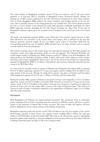 The export basket of Bangladesh comprises around 39 per cent knitwear and 37 per cent woven
garments as of June-July 2007-8, according to Bangladesh Export Promotion Bureau. Despite the
phasing out of MFA, quota withdrawal by the USA and intense competition by other Asian countries
such as China, Bangladesh RMG industry has shown resilience and excellent growth in the last few
years. This is probably because of the cheap production cost available here. The current global recession
has led to a severe decline in the demand for ready made garments worldwide particularly the major
RMG importing countries including the US, UK, France, Germany etc. More than 50 per cent of
Bangladesh's garment exports go to the countries of the European Union and 25 per cent to the United
States.

The textile and readymade garments (RMG) sector which drives the country's exports has not, to-date,
been affected by the recessions in the United States and Europe. This is reflected by the fact that
knitwear garments received roughly 38 per cent higher export orders in November 2008 than the
corresponding period last year. In addition, RMG products have low price elasticity and are targeted
towards relatively lower income groups.

The current economic crisis in the United States has increased the demand for Wal-Mart products as
consumers switch from high-end fashion clothes to low-end apparels. The US-based Wal-Mart, the
world's largest retailer of clothing, buys RMG products worth $1.7 billion a year from Bangladesh. The
major products that Wal-Mart purchases include T-shirts, shirts, polo shirts, pullovers, home textiles,
bed sheets and trousers. Bangladesh's labour cost is one of the lowest in the world. It is expected that
demand for Bangladesh's RMG is not likely to fall; indeed it may increase, during this downturn period,
owing to the 'Wal-Mart' effect.

It is seen from the monthly trends in exports of Pakistan that during July-November 2009, it exported
US $ 9.72 billion registering a growth of 13.2 per cent against exports totalling US $ 8.6 billion in the
same period of the last year. Though the sharp fall in exports took place in October and November
2008 compared to exports of US $ 1.8 and 1.5 billion in October and November 2007.

During November 2008, exports of Pakistan increased by 0.54 per cent marginally to US $ 1.53 billion
against the exports of US $ 1.52 billion in October 2008. However, it is lower by 0.76 per cent from the
exports worth of US $ 1.54 billion in November of the last year. However, it registered an impressive
growth of 30 per cent over November 2007 in terms of the value of Pakistan's rupee. This increase in
exports in terms of rupee is absolutely attributed to the depreciation of Pakistan's rupee vis-à-vis dollar
and other major currencies.

(ii) Imports

Both Bangladesh and Pakistan are import-oriented economies. The downward trend in commodity
prices, especially food and fuel, emanating from the recession in OECD countries will have a positive
impact on the reduction of import bills on these accounts. The terms of trade will improve and have
positive implications for the current account of the balance of payments.

Bangladesh imported goods and services worth US$ 9.44 billion in the first five months of the current
fiscal having a growth of about 25 per cent. Against exports totalling US$ 6.3 billion, the trade gap
widens to US $3.08 billion in July-November 2008. This is due to the fact that the country is still making
payments against earlier imports, i.e. payment obligations of the by-gone fiscal year. The import bills due
to falling commodity prices are likely to fall in the coming months.



                                                    35
 