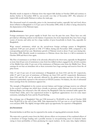 Monthly trends in imports to Pakistan show that import bills decline in October 2008 and continue to
decline further in November 2008 by one-seventh over that of November 2007. The reduction of
import bills would enable Pakistan to reduce the trade-gap.

The downward trend of commodity prices in the international market, especially fuel and food, drives
down inflation in Bangladesh to 6.12 per cent in November 2008, while its effect is being obscured by
the depreciation of the Pakistani rupee.

(iii) Remittances

Foreign remittances have grown rapidly in South Asia over the past few years. These have not only
provided an offsetting cushion on the balance of payments, but more importantly they have been a huge
source of income and safety net for a large number of poor households in South Asia, especially for
Bangladesh.

Wage earners' remittances, which are the second-most foreign exchange earners in Bangladesh,
registered 33.89 per cent growth to US$ 3.75 billion during July-November 2008, compared to the
corresponding period last year. Remittance growth of Pakistan stood at about 15 per cent during July-
November 2008. Monthly trends in remittances to Pakistan shows that there is a fall in remittance in
October 2008 and then it rises again.

The flow of remittances is not likely to be adversely affected in the short term, especially for Bangladesh
as more than 60 per cent of remittances come from low-skilled workers engaged in the oil-rich countries
of the Middle East; while 51 per cent of the remittances of Pakistan come from the Middle East. These
earnings do not face an immediate risk as these economies have huge earnings and reserves from the oil
price boom.

Only 17 and 12 per cent of total remittances of Bangladesh are from USA and the EU respectively,
while 27 and 11 per cent of remittance of Pakistan are from USA and EU respectively. Remittances
from USA and the EU can be adversely affected by the global economic recession. In this context,
Pakistan is particularly exposed to this recession in OECD countries. On balance, the risk of substantial
lower earnings from the remittances appears low.

The strength of Bangladesh in the current account balance and foreign exchange reserves are reflected
in the country's exchange rate which faces virtually no pressure, unlike Pakistan. In recent months, the
Pakistani Rupee, has witnessed a free fall, whereas the Bangladesh Taka has remained stable against the
United States dollar, and it has experienced modest to significant appreciations vis-à-vis some major
currencies, including the Euro and the Pound Sterling.

The exchange rate of Bangladesh Taka per US$ increased to Tk.68.6450 at the end of October 2008
from Tk.68.5150 at the end of June 2008. Taka depreciated by 0.19 per cent as of end October 2008
over end June 2008. The slightly stronger dollar opens up opportunity for exporters of Bangladesh.

(iv) Investment

Potential decline in aid flow may be expected in the awake of ongoing global economic shocks.

The main risk to growth comes from the likely adverse effects on investment of the combined effects of
a slowdown of foreign funding and a possible increase in non-performing assets of domestic banks
owing to lower profitability of firms producing for export markets. At the same time, higher inflation
                                                    36
 