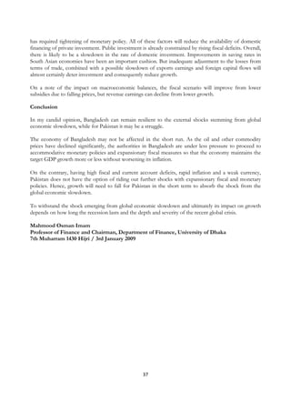 has required tightening of monetary policy. All of these factors will reduce the availability of domestic
financing of private investment. Public investment is already constrained by rising fiscal deficits. Overall,
there is likely to be a slowdown in the rate of domestic investment. Improvements in saving rates in
South Asian economies have been an important cushion. But inadequate adjustment to the losses from
terms of trade, combined with a possible slowdown of exports earnings and foreign capital flows will
almost certainly deter investment and consequently reduce growth.

On a note of the impact on macroeconomic balances, the fiscal scenario will improve from lower
subsidies due to falling prices, but revenue earnings can decline from lower growth.

Conclusion

In my candid opinion, Bangladesh can remain resilient to the external shocks stemming from global
economic slowdown, while for Pakistan it may be a struggle.

The economy of Bangladesh may not be affected in the short run. As the oil and other commodity
prices have declined significantly, the authorities in Bangladesh are under less pressure to proceed to
accommodative monetary policies and expansionary fiscal measures so that the economy maintains the
target GDP growth more or less without worsening its inflation.

On the contrary, having high fiscal and current account deficits, rapid inflation and a weak currency,
Pakistan does not have the option of riding out further shocks with expansionary fiscal and monetary
policies. Hence, growth will need to fall for Pakistan in the short term to absorb the shock from the
global economic slowdown.

To withstand the shock emerging from global economic slowdown and ultimately its impact on growth
depends on how long the recession lasts and the depth and severity of the recent global crisis.

Mahmood Osman Imam
Professor of Finance and Chairman, Department of Finance, University of Dhaka
7th Muharram 1430 Hijri / 3rd January 2009 




                                                     37
 