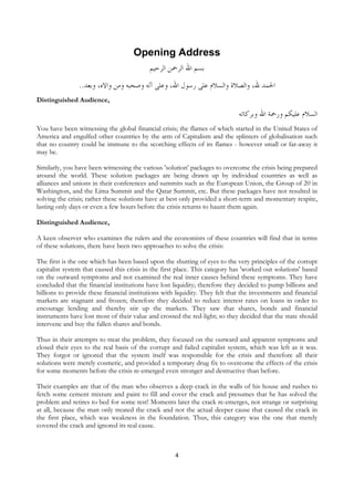 Opening Address
                                           ‫ﺑﺴﻢ ﺍﷲ ﺍﻟﺮﲪﻦ ﺍﻟﺮﺣﻴﻢ‬
                ..‫ﺍﳊﻤﺪ ﷲ، ﻭﺍﻟﺼﻼﺓ ﻭﺍﻟﺴﻼﻡ ﻋﻠﻰ ﺭﺳﻮﻝ ﺍﷲ، ﻭﻋﻠﻰ ﺁﻟﻪ ﻭﺻﺤﺒﻪ ﻭﻣﻦ ﻭﺍﻻﻩ، ﻭﺑﻌﺪ‬
Distinguished Audience,

                                                                              ‫ﺍﻟﺴﻼﻡ ﻋﻠﻴﻜﻢ ﻭﺭﲪﺔ ﺍﷲ ﻭﺑﺮﻛﺎﺗﻪ‬
You have been witnessing the global financial crisis; the flames of which started in the United States of
America and engulfed other countries by the arm of Capitalism and the splinters of globalisation such
that no country could be immune to the scorching effects of its flames - however small or far-away it
may be.

Similarly, you have been witnessing the various 'solution' packages to overcome the crisis being prepared
around the world. These solution packages are being drawn up by individual countries as well as
alliances and unions in their conferences and summits such as the European Union, the Group of 20 in
Washington, and the Lima Summit and the Qatar Summit, etc. But these packages have not resulted in
solving the crisis; rather these solutions have at best only provided a short-term and momentary respite,
lasting only days or even a few hours before the crisis returns to haunt them again.

Distinguished Audience,

A keen observer who examines the rulers and the economists of these countries will find that in terms
of these solutions, there have been two approaches to solve the crisis:

The first is the one which has been based upon the shutting of eyes to the very principles of the corrupt
capitalist system that caused this crisis in the first place. This category has 'worked out solutions' based
on the outward symptoms and not examined the real inner causes behind these symptoms. They have
concluded that the financial institutions have lost liquidity; therefore they decided to pump billions and
billions to provide these financial institutions with liquidity. They felt that the investments and financial
markets are stagnant and frozen; therefore they decided to reduce interest rates on loans in order to
encourage lending and thereby stir up the markets. They saw that shares, bonds and financial
instruments have lost most of their value and crossed the red-light; so they decided that the state should
intervene and buy the fallen shares and bonds.

Thus in their attempts to treat the problem, they focused on the outward and apparent symptoms and
closed their eyes to the real basis of the corrupt and failed capitalist system, which was left as it was.
They forgot or ignored that the system itself was responsible for the crisis and therefore all their
solutions were merely cosmetic, and provided a temporary drug fix to overcome the effects of the crisis
for some moments before the crisis re-emerged even stronger and destructive than before.

Their examples are that of the man who observes a deep crack in the walls of his house and rushes to
fetch some cement mixture and paint to fill and cover the crack and presumes that he has solved the
problem and retires to bed for some rest! Moments later the crack re-emerges, not strange or surprising
at all, because the man only treated the crack and not the actual deeper cause that caused the crack in
the first place, which was weakness in the foundation. Thus, this category was the one that merely
covered the crack and ignored its real cause.



                                                     4
 