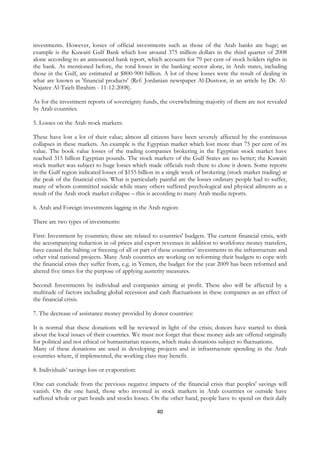 investments. However, losses of official investments such as those of the Arab banks are huge; an
example is the Kuwaiti Gulf Bank which lost around 375 million dollars in the third quarter of 2008
alone according to an announced bank report, which accounts for 79 per cent of stock holders rights in
the bank. As mentioned before, the total losses in the banking sector alone, in Arab states, including
those in the Gulf, are estimated at $800-900 billion. A lot of these losses were the result of dealing in
what are known as 'financial products' (Ref: Jordanian newspaper Al-Dustoor, in an article by Dr. Al-
Najatee Al-Taieb Ibrahim - 11-12-2008).

As for the investment reports of sovereignty funds, the overwhelming majority of them are not revealed
by Arab countries.

5. Losses on the Arab stock markets:

These have lost a lot of their value; almost all citizens have been severely affected by the continuous
collapses in these markets. An example is the Egyptian market which lost more than 75 per cent of its
value. The book value losses of the trading companies brokering in the Egyptian stock market have
reached 315 billion Egyptian pounds. The stock markets of the Gulf States are no better; the Kuwaiti
stock market was subject to huge losses which made officials rush there to close it down. Some reports
in the Gulf region indicated losses of $155 billion in a single week of brokering (stock market trading) at
the peak of the financial crisis. What is particularly painful are the losses ordinary people had to suffer,
many of whom committed suicide while many others suffered psychological and physical ailments as a
result of the Arab stock market collapse – this is according to many Arab media reports.

6. Arab and Foreign investments lagging in the Arab region:

There are two types of investments:

First: Investment by countries; these are related to countries' budgets. The current financial crisis, with
the accompanying reduction in oil prices and export revenues in addition to workforce money transfers,
have caused the halting or freezing of all or part of these countries’ investments in the infrastructure and
other vital national projects. Many Arab countries are working on reforming their budgets to cope with
the financial crisis they suffer from, e.g. in Yemen, the budget for the year 2009 has been reformed and
altered five times for the purpose of applying austerity measures.

Second: Investments by individual and companies aiming at profit. These also will be affected by a
multitude of factors including global recession and cash fluctuations in these companies as an effect of
the financial crisis.

7. The decrease of assistance money provided by donor countries:

It is normal that these donations will be reviewed in light of the crisis; donors have started to think
about the local issues of their countries. We must not forget that these money aids are offered originally
for political and not ethical or humanitarian reasons, which make donations subject to fluctuations.
Many of these donations are used in developing projects and in infrastructure spending in the Arab
countries where, if implemented, the working class may benefit.

8. Individuals’ savings loss or evaporation:

One can conclude from the previous negative impacts of the financial crisis that peoples' savings will
vanish. On the one hand, those who invested in stock markets in Arab countries or outside have
suffered whole or part bonds and stocks losses. On the other hand, people have to spend on their daily

                                                    40
 