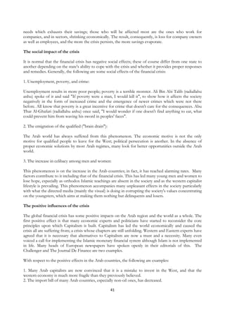 needs which exhausts their savings; those who will be affected most are the ones who work for
companies, and in sectors, shrinking economically. The result, consequently, is loss for company owners
as well as employees, and the more the crisis persists, the more savings evaporate.

The social impact of the crisis

It is normal that the financial crisis has negative social effects; these of course differ from one state to
another depending on the state's ability to cope with the crisis and whether it provides proper responses
and remedies. Generally, the following are some social effects of the financial crisis:

1. Unemployment, poverty, and crime:

Unemployment results in more poor people; poverty is a terrible monster. Ali Bin Abi Talib (radiallahu
anhu) spoke of it and said "If poverty were a man, I would kill it", to show how it affects the society
negatively in the form of increased crime and the emergence of newer crimes which were not there
before. All know that poverty is a great incentive for crime that doesn't care for the consequences. Abu
Thar Al-Ghafari (radiallahu anhu) once said, "I would wonder if one doesn't find anything to eat, what
could prevent him from waving his sword in peoples' faces".

2. The emigration of the qualified ("brain drain"):

The Arab world has always suffered from this phenomenon. The economic motive is not the only
motive for qualified people to leave for the West; political persecution is another. In the absence of
proper economic solutions by most Arab regimes, many look for better opportunities outside the Arab
world.

3. The increase in celibacy among men and women:

This phenomenon is on the increase in the Arab countries; in fact, it has reached alarming rates. Many
factors contribute to it including that of the financial crisis. This has led many young men and women to
lose hope, especially as orthodox Islamic teachings are absent in the society and as the western capitalist
lifestyle is prevailing. This phenomenon accompanies many unpleasant effects in the society particularly
with what the directed media (mainly the visual) is doing in corrupting the society's values concentrating
on the youngsters, which aims at making them nothing but delinquents and losers.

The positive influences of the crisis

The global financial crisis has some positive impacts on the Arab region and the world as a whole. The
first positive effect is that many economic experts and politicians have started to reconsider the core
principles upon which Capitalism is built. Capitalism has led the world economically and caused the
crisis all are suffering from; a crisis whose chapters are still unfolding. Western and Eastern experts have
agreed that it is necessary that alternatives to Capitalism are now a must and a necessity. Many even
voiced a call for implementing the Islamic monetary financial system although Islam is not implemented
in life. Many heads of European newspapers have spoken openly in their editorials of this. The
Challenger and The Journal De Finance are two examples.

With respect to the positive effects in the Arab countries, the following are examples:

1. Many Arab capitalists are now convinced that it is a mistake to invest in the West, and that the
western economy is much more fragile than they previously believed.
2. The import bill of many Arab countries, especially non-oil ones, has decreased.

                                                      41
 