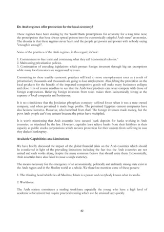 Do Arab regimes offer protection for the local economy?

These regimes have been abiding by the World Bank prescriptions for economy for a long time now;
the prescriptions that have always spread poison into the economically crippled Arab states' economies.
The disaster is that these regimes never learn and the people get poorer and poorer with nobody saying
"enough is enough".

Some of the practices of the Arab regimes, in this regard, include:

1. Commitment to free trade and continuing what they call 'economical reforms.'
2. Maintaining privatisation policies.
3. Continuation of encoding legislations which protect foreign investors through big tax exemptions
while many local investors are suppressed by taxes.

Committing to these terrible economic practices will lead to more unemployment rates as a result of
privatisation; thousands and thousands are going to lose employment. Also, lifting the protection on the
local products for the benefit of the imported competitive goods will make many businesses collapse
and close. It is of course needless to say that the Arab local products can never compete with those of
foreign corporations. Relieving foreign investors from taxes makes them economically strong at the
expense of local companies and businesses.

It is no coincidence that the Jordanian phosphate company suffered losses when it was a state owned
company, and when privatised it made huge profits. The privatised Egyptian cement companies have
also become lucrative. However, who benefited from that? The foreign investors made money, but the
poor Arab people can't buy cement because the prices have multiplied.

It is worth mentioning that Arab countries have secured bank deposits for banks working in Arab
countries, as stipulated by the law. However, capitalist laws relieve banks from their liabilities in their
capacity as public stocks corporations which secures protection for their owners from suffering in case
they declare bankruptcy.

Available Capabilities and Limitations

We have briefly discussed the impact of the global financial crisis on the Arab countries which should
be considered in light of the prevailing limitations including the fact that the Arab countries are not
united and each works alone, despite the many common factors that should unite them. Economically,
Arab countries have also failed to issue a single currency.

The means necessary for the emergence of an economically, politically and militarily strong state exist in
the Arab region and in the Muslim world as a whole. We therefore mention some of these powers:

1. The thinking bond which ties all Muslims; Islam is a power and everybody knows what it can do.

2. Workforce:

The Arab society constitutes a sterling workforce especially the young who have a high level of
academic achievement but require practical training which can be attained very quickly.




                                                    42
 