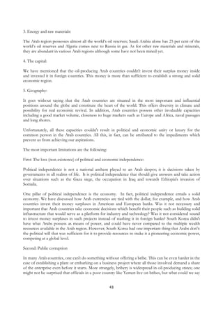 3. Energy and raw materials:

The Arab region possesses almost all the world’s oil reserves; Saudi Arabia alone has 25 per cent of the
world’s oil reserves and Algeria comes next to Russia in gas. As for other raw materials and minerals,
they are abundant in various Arab regions although some have not been mined yet.

4. The capital:

We have mentioned that the oil-producing Arab countries couldn't invest their surplus money inside
and invested it in foreign countries. This money is more than sufficient to establish a strong and solid
economic region.

5. Geography:

It goes without saying that the Arab countries are situated in the most important and influential
positions around the globe and constitute the heart of the world. This offers diversity in climate and
possibility for real economic revival. In addition, Arab countries possess other invaluable capacities
including a good market volume, closeness to huge markets such as Europe and Africa, naval passages
and long shores.

Unfortunately, all these capacities couldn't result in political and economic unity or luxury for the
common person in the Arab countries. All this, in fact, can be attributed to the impediments which
prevent us from achieving our aspirations.

The most important limitations are the following:

First: The loss (non-existence) of political and economic independence:

Political independence is not a national anthem played to an Arab despot; it is decisions taken by
governments in all realms of life. It is political independence that should give answers and take action
over situations such as the Gaza siege, the occupation in Iraq and towards Ethiopia's invasion of
Somalia.

One pillar of political independence is the economy. In fact, political independence entails a solid
economy. We have discussed how Arab currencies are tied with the dollar, for example, and how Arab
countries invest their money surpluses in American and European banks. Was it not necessary and
important that Arab countries take economic decisions which benefit their people such as building solid
infrastructure that would serve as a platform for industry and technology? Was it not considered sound
to invest money surpluses in such projects instead of stashing it in foreign banks? South Korea didn't
have what Arabs possess as means of power, and could have never compared to the multiple wealth
resources available in the Arab region. However, South Korea had one important thing that Arabs don't:
the political will that was sufficient for it to provide resources to make it a pioneering economic power,
competing at a global level.

Second: Public corruption

In many Arab countries, one can't do something without offering a bribe. This can be even harder in the
case of establishing a plant or embarking on a business project where all those involved demand a share
of the enterprise even before it starts. More strangely, bribery is widespread in oil-producing states; one
might not be surprised that officials in a poor country like Yemen live on bribes, but what could we say


                                                    43
 