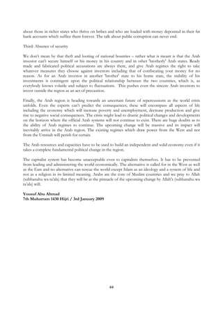 about those in richer states who thrive on bribes and who are loaded with money deposited in their fat
bank accounts which suffice them forever. The talk about public corruption can never end.

Third: Absence of security

We don’t mean by that theft and looting of national bounties – rather what is meant is that the Arab
investor can't secure himself or his money in his country and in other 'brotherly' Arab states. Ready
made and fabricated political accusations are always there, and give Arab regimes the right to take
whatever measures they choose against investors including that of confiscating your money for no
reason. As for an Arab investor in another 'brother' state to his home state, the stability of his
investments is contingent upon the political relationship between the two countries, which is, as
everybody knows volatile and subject to fluctuations. This pushes even the sincere Arab investors to
invest outside the region as an act of precaution.

Finally, the Arab region is heading towards an uncertain future of repercussions as the world crisis
unfolds. Even the experts can’t predict the consequences; these will encompass all aspects of life
including the economy which will increase poverty and unemployment, decrease production and give
rise to negative social consequences. The crisis might lead to drastic political changes and developments
on the horizon where the official Arab systems will not continue to exist. There are huge doubts as to
the ability of Arab regimes to continue. The upcoming change will be massive and its impact will
inevitably arrive in the Arab region. The existing regimes which draw power from the West and not
from the Ummah will perish for certain.

The Arab resources and capacities have to be used to build an independent and solid economy even if it
takes a complete fundamental political change in the region.

The capitalist system has become unacceptable even to capitalists themselves. It has to be prevented
from leading and administering the world economically. The alternative is called for in the West as well
as the East and no alternative can rescue the world except Islam as an ideology and a system of life and
not as a religion in its limited meaning. Arabs are the core of Muslim countries and we pray to Allah
(subhanahu wa ta’ala) that they will be at the pinnacle of the upcoming change by Allah's (subhanahu wa
ta’ala) will.

Yousuf Abu Ahmad
7th Muharram 1430 Hijri / 3rd January 2009




                                                   44
 