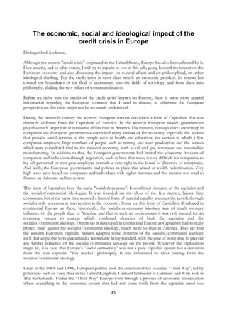 The economic, social and ideological impact of the
                 credit crisis in Europe
Distinguished Audience,

Although the current "credit crisis" originated in the United States, Europe has also been affected by it.
How exactly, and to what extent, I will try to explain to you in this talk, going beyond the impact on the
European economy and also discussing the impact on societal affairs and on philosophical, or rather
ideological thinking. For the credit crisis is more than strictly an economic problem. Its impact has
crossed the boundaries of the field of economics, into the fields of sociology, and from there into
philosophy, shaking the very pillars of western civilisation.

Before we delve into the details of the credit crisis’ impact on Europe, there is some more general
information regarding the European economy that I need to discuss, as otherwise the European
perspective on this crisis might not be accurately understood.

During the twentieth century the western European nations developed a form of Capitalism that was
distinctly different from the Capitalism of America. In the western European model, governments
played a much larger role in economic affairs than in America. For instance, through direct ownership in
companies the European governments controlled many sectors of the economy, especially the sectors
that provide social services to the people such as health and education, the sectors in which a few
companies employed large numbers of people such as mining and steel production and the sectors
which were considered vital to the national economy, such as oil and gas, aerospace and automobile
manufacturing. In addition to this, the European governments had limited the economic freedom of
companies and individuals through regulation, such as laws that made it very difficult for companies to
lay off personnel or that gave employee councils a veto right in the board of directors of companies.
And lastly, the European governments had policies in place that aimed at wealth redistribution. Very
high taxes were levied on companies and individuals with higher incomes and this income was used to
finance an elaborate welfare system.

This form of Capitalism bore the name "social democracy". It combined elements of the capitalist and
the socialist/communist ideologies. It was founded on the ideas of the free market, laissez faire
economics, but at the same time ensured a limited form of material equality amongst the people through
socialist style government intervention in the economy. Some say this form of Capitalism developed in
continental Europe as there, historically, the socialist/communist ideology was of much stronger
influence on the people than in America, and that in such an environment it was only natural for an
economic system to emerge which combined elements of both the capitalist and the
socialist/communist ideology. Others say it developed in continental Europe as Capitalism had to really
protect itself against the socialist/communist ideology, much more so than in America. They say that
the western European capitalist nations adopted some elements of the socialist/communist ideology
such that all people were guaranteed a respectable living standard, with the goal of being able to prevent
any further influence of the socialist/communist ideology on the people. Whatever the explanation
might be, it is clear that Europe’s "social democracy" was not a pure capitalist system but a deviation
from the pure capitalist "free market" philosophy. It was influenced by ideas coming from the
socialist/communist ideology.

Later, in the 1980s and 1990s, European politics took the direction of the so-called "Third Way", led by
politicians such as Tony Blair in the United Kingdom, Gerhard Schroeder in Germany and Wim Kok in
The Netherlands. Under the "Third Way" Europe went through a process of economic liberalisation
where everything in the economic system that had not come forth from the capitalist creed was

                                                   45
 