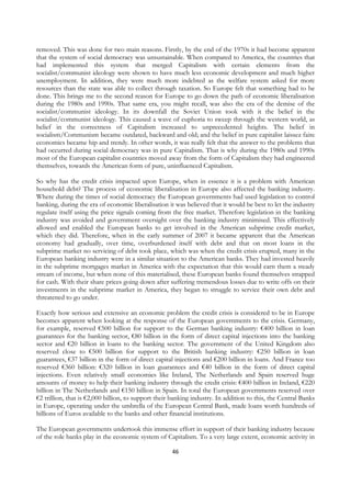 removed. This was done for two main reasons. Firstly, by the end of the 1970s it had become apparent
that the system of social democracy was unsustainable. When compared to America, the countries that
had implemented this system that merged Capitalism with certain elements from the
socialist/communist ideology were shown to have much less economic development and much higher
unemployment. In addition, they were much more indebted as the welfare system asked for more
resources than the state was able to collect through taxation. So Europe felt that something had to be
done. This brings me to the second reason for Europe to go down the path of economic liberalisation
during the 1980s and 1990s. That same era, you might recall, was also the era of the demise of the
socialist/communist ideology. In its downfall the Soviet Union took with it the belief in the
socialist/communist ideology. This caused a wave of euphoria to sweep through the western world, as
belief in the correctness of Capitalism increased to unprecedented heights. The belief in
socialism/Communism became outdated, backward and old; and the belief in pure capitalist laissez faire
economics became hip and trendy. In other words, it was really felt that the answer to the problems that
had occurred during social democracy was in pure Capitalism. That is why during the 1980s and 1990s
most of the European capitalist countries moved away from the form of Capitalism they had engineered
themselves, towards the American form of pure, uninfluenced Capitalism.

So why has the credit crisis impacted upon Europe, when in essence it is a problem with American
household debt? The process of economic liberalisation in Europe also affected the banking industry.
Where during the times of social democracy the European governments had used legislation to control
banking, during the era of economic liberalisation it was believed that it would be best to let the industry
regulate itself using the price signals coming from the free market. Therefore legislation in the banking
industry was avoided and government oversight over the banking industry minimised. This effectively
allowed and enabled the European banks to get involved in the American subprime credit market,
which they did. Therefore, when in the early summer of 2007 it became apparent that the American
economy had gradually, over time, overburdened itself with debt and that on most loans in the
subprime market no servicing of debt took place, which was when the credit crisis erupted, many in the
European banking industry were in a similar situation to the American banks. They had invested heavily
in the subprime mortgages market in America with the expectation that this would earn them a steady
stream of income, but when none of this materialised, these European banks found themselves strapped
for cash. With their share prices going down after suffering tremendous losses due to write offs on their
investments in the subprime market in America, they began to struggle to service their own debt and
threatened to go under.

Exactly how serious and extensive an economic problem the credit crisis is considered to be in Europe
becomes apparent when looking at the response of the European governments to the crisis. Germany,
for example, reserved €500 billion for support to the German banking industry: €400 billion in loan
guarantees for the banking sector, €80 billion in the form of direct capital injections into the banking
sector and €20 billion in loans to the banking sector. The government of the United Kingdom also
reserved close to €500 billion for support to the British banking industry: €250 billion in loan
guarantees, €37 billion in the form of direct capital injections and €200 billion in loans. And France too
reserved €360 billion: €320 billion in loan guarantees and €40 billion in the form of direct capital
injections. Even relatively small economies like Ireland, The Netherlands and Spain reserved huge
amounts of money to help their banking industry through the credit crisis: €400 billion in Ireland, €220
billion in The Netherlands and €150 billion in Spain. In total the European governments reserved over
€2 trillion, that is €2,000 billion, to support their banking industry. In addition to this, the Central Banks
in Europe, operating under the umbrella of the European Central Bank, made loans worth hundreds of
billions of Euros available to the banks and other financial institutions.

The European governments undertook this immense effort in support of their banking industry because
of the role banks play in the economic system of Capitalism. To a very large extent, economic activity in

                                                     46
 
