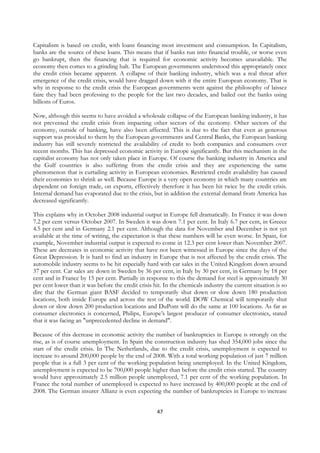 Capitalism is based on credit, with loans financing most investment and consumption. In Capitalism,
banks are the source of these loans. This means that if banks run into financial trouble, or worse even
go bankrupt, then the financing that is required for economic activity becomes unavailable. The
economy then comes to a grinding halt. The European governments understood this appropriately once
the credit crisis became apparent. A collapse of their banking industry, which was a real threat after
emergence of the credit crisis, would have dragged down with it the entire European economy. That is
why in response to the credit crisis the European governments went against the philosophy of laissez
faire they had been professing to the people for the last two decades, and bailed out the banks using
billions of Euros.

Now, although this seems to have avoided a wholesale collapse of the European banking industry, it has
not prevented the credit crisis from impacting other sectors of the economy. Other sectors of the
economy, outside of banking, have also been affected. This is due to the fact that even as generous
support was provided to them by the European governments and Central Banks, the European banking
industry has still severely restricted the availability of credit to both companies and consumers over
recent months. This has depressed economic activity in Europe significantly. But this mechanism in the
capitalist economy has not only taken place in Europe. Of course the banking industry in America and
the Gulf countries is also suffering from the credit crisis and they are experiencing the same
phenomenon that is curtailing activity in European economies. Restricted credit availability has caused
their economies to shrink as well. Because Europe is a very open economy in which many countries are
dependent on foreign trade, on exports, effectively therefore it has been hit twice by the credit crisis.
Internal demand has evaporated due to the crisis, but in addition the external demand from America has
decreased significantly.

This explains why in October 2008 industrial output in Europe fell dramatically. In France it was down
7.2 per cent versus October 2007. In Sweden it was down 7.1 per cent. In Italy 6.7 per cent, in Greece
4.5 per cent and in Germany 2.1 per cent. Although the data for November and December is not yet
available at the time of writing, the expectation is that these numbers will be even worse. In Spain, for
example, November industrial output is expected to come in 12.3 per cent lower than November 2007.
These are decreases in economic activity that have not been witnessed in Europe since the days of the
Great Depression. It is hard to find an industry in Europe that is not affected by the credit crisis. The
automobile industry seems to be hit especially hard with car sales in the United Kingdom down around
37 per cent. Car sales are down in Sweden by 36 per cent, in Italy by 30 per cent, in Germany by 18 per
cent and in France by 15 per cent. Partially in response to this the demand for steel is approximately 30
per cent lower than it was before the credit crisis hit. In the chemicals industry the current situation is so
dire that the German giant BASF decided to temporarily shut down or slow down 180 production
locations, both inside Europe and across the rest of the world. DOW Chemical will temporarily shut
down or slow down 200 production locations and DuPont will do the same at 100 locations. As far as
consumer electronics is concerned, Philips, Europe’s largest producer of consumer electronics, stated
that it was facing an "unprecedented decline in demand".

Because of this decrease in economic activity the number of bankruptcies in Europe is strongly on the
rise, as is of course unemployment. In Spain the construction industry has shed 354,000 jobs since the
start of the credit crisis. In The Netherlands, due to the credit crisis, unemployment is expected to
increase to around 200,000 people by the end of 2008. With a total working population of just 7 million
people that is a full 3 per cent of the working population being unemployed. In the United Kingdom,
unemployment is expected to be 700,000 people higher than before the credit crisis started. The country
would have approximately 2.5 million people unemployed, 7.1 per cent of the working population. In
France the total number of unemployed is expected to have increased by 400,000 people at the end of
2008. The German insurer Allianz is even expecting the number of bankruptcies in Europe to increase


                                                     47
 