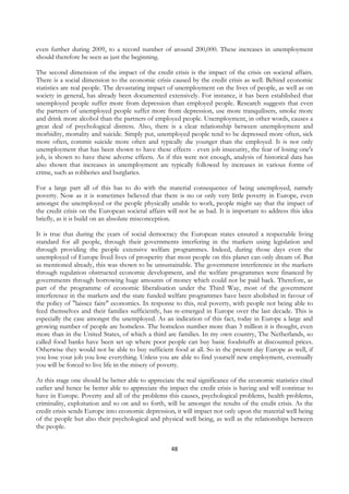 even further during 2009, to a record number of around 200,000. These increases in unemployment
should therefore be seen as just the beginning.

The second dimension of the impact of the credit crisis is the impact of the crisis on societal affairs.
There is a social dimension to the economic crisis caused by the credit crisis as well. Behind economic
statistics are real people. The devastating impact of unemployment on the lives of people, as well as on
society in general, has already been documented extensively. For instance, it has been established that
unemployed people suffer more from depression than employed people. Research suggests that even
the partners of unemployed people suffer more from depression, use more tranquilisers, smoke more
and drink more alcohol than the partners of employed people. Unemployment, in other words, causes a
great deal of psychological distress. Also, there is a clear relationship between unemployment and
morbidity, mortality and suicide. Simply put, unemployed people tend to be depressed more often, sick
more often, commit suicide more often and typically die younger than the employed. It is not only
unemployment that has been shown to have these effects - even job insecurity, the fear of losing one's
job, is shown to have these adverse effects. As if this were not enough, analysis of historical data has
also shown that increases in unemployment are typically followed by increases in various forms of
crime, such as robberies and burglaries.

For a large part all of this has to do with the material consequence of being unemployed, namely
poverty. Now as it is sometimes believed that there is no or only very little poverty in Europe, even
amongst the unemployed or the people physically unable to work, people might say that the impact of
the credit crisis on the European societal affairs will not be as bad. It is important to address this idea
briefly, as it is build on an absolute misconception.

It is true that during the years of social democracy the European states ensured a respectable living
standard for all people, through their governments interfering in the markets using legislation and
through providing the people extensive welfare programmes. Indeed, during those days even the
unemployed of Europe lived lives of prosperity that most people on this planet can only dream of. But
as mentioned already, this was shown to be unsustainable. The government interference in the markets
through regulation obstructed economic development, and the welfare programmes were financed by
governments through borrowing huge amounts of money which could not be paid back. Therefore, as
part of the programme of economic liberalisation under the Third Way, most of the government
interference in the markets and the state funded welfare programmes have been abolished in favour of
the policy of "laissez faire" economics. In response to this, real poverty, with people not being able to
feed themselves and their families sufficiently, has re-emerged in Europe over the last decade. This is
especially the case amongst the unemployed. As an indication of this fact, today in Europe a large and
growing number of people are homeless. The homeless number more than 3 million it is thought, even
more than in the United States, of which a third are families. In my own country, The Netherlands, so
called food banks have been set up where poor people can buy basic foodstuffs at discounted prices.
Otherwise they would not be able to buy sufficient food at all. So in the present day Europe as well, if
you lose your job you lose everything. Unless you are able to find yourself new employment, eventually
you will be forced to live life in the misery of poverty.

At this stage one should be better able to appreciate the real significance of the economic statistics cited
earlier and hence be better able to appreciate the impact the credit crisis is having and will continue to
have in Europe. Poverty and all of the problems this causes, psychological problems, health problems,
criminality, exploitation and so on and so forth, will be amongst the results of the credit crisis. As the
credit crisis sends Europe into economic depression, it will impact not only upon the material well being
of the people but also their psychological and physical well being, as well as the relationships between
the people.


                                                    48
 