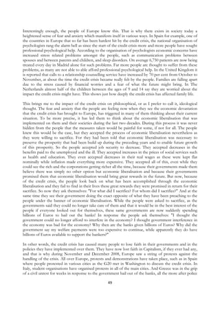 Interestingly enough, the people of Europe know this. That is why there exists in society today a
heightened sense of fear and anxiety which manifests itself in various ways. In Spain for example, one of
the countries in Europe that so far has been hardest hit by the credit crisis, the national organisation of
psychologists rang the alarm bell as since the start of the credit crisis more and more people have sought
professional psychological help. According to the organisation of psychologists economic concerns have
increased stress related problems amongst the people, such as communication problems between
spouses and between parents and children, and sleep disorders. On average 6,750 patients are now being
treated every day in Madrid alone for such problems. Far more people are thought to suffer from these
problems, as many are not able to able afford professional psychological help. In the United Kingdom it
is reported that calls to a relationship counselling service have increased by 70 per cent from October to
November, at about the time the credit crisis became really felt by the people. Families are falling apart
due to the stress caused by financial worries and a fear of what the future might bring. In The
Netherlands almost half of the children between the ages of 9 and 14 say they are worried about the
impact the credit crisis might have. This shows just how deeply the credit crisis has affected family life.

This brings me to the impact of the credit crisis on philosophical, or as I prefer to call it, ideological
thought. The fear and anxiety that the people are feeling now when they see the economic devastation
that the credit crisis has brought to Europe, has triggered in many of them thinking about their current
situation. To be more precise, it has led them to think about the economic liberalisation that was
implemented on them and their societies during the last two decades. During this process it was never
hidden from the people that the measures taken would be painful for some, if not for all. The people
knew this would be the case, but they accepted the process of economic liberalisation nevertheless as
they were willing to sacrifice. For they had been told that economic liberalisation was necessary to
preserve the prosperity that had been build up during the preceding years and to enable future growth
of this prosperity. So the people accepted job security to decrease. They accepted decreases in the
benefits paid to the unemployed and the ill. They accepted increases in the prices of social services such
as health and education. They even accepted decreases in their real wages as these were kept flat
nominally while inflation made everything more expensive. They accepted all of this, even while they
could see the rich and the corporations getting richer all the time, because their governments made them
believe there was simply no other option but economic liberalisation and because their governments
promised them that economic liberalisation would bring great rewards in the future. But now, because
of the credit crisis, the people look back on what has been accomplished through the economic
liberalisation and they fail to find in their lives these great rewards they were promised in return for their
sacrifice. So now they ask themselves: "For what did I sacrifice? For whom did I sacrifice?" And at the
same time they see their government doing the exact opposite of what they have been preaching to the
people under the banner of economic liberalisation. While the people were asked to sacrifice, as the
governments said they could no longer take care of them and that it would be in the best interest of the
people if everyone looked out for themselves, these same governments are now suddenly spending
billions of Euros to bail out the banks! In response the people ask themselves: "I thought the
government could no longer afford to interfere in the economy? I thought government interference in
the economy was bad for the economy? Why then are the banks given billions of Euros? Why did the
government say my welfare payments were too expensive to continue, while apparently they do have
billions of Euros available to support the bankers?"

In other words, the credit crisis has caused many people to lose faith in their governments and in the
policies they have implemented over them. They have now lost faith in Capitalism, if they ever had any,
and that is why during November and December 2008, Europe saw a string of protests against the
handling of the crisis. All over Europe, protests and demonstrations have taken place, such as in Spain
where people protested in various cities as the G20 met in Washington to discuss the credit crisis. In
Italy, student organisations have organised protests in all of the main cities. And Greece was in the grip
of a civil unrest for weeks in response to the government bail out of the banks, all the more after police

                                                     49
 