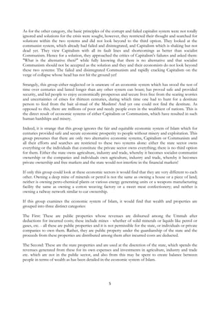 As for the other category, the basic principles of the corrupt and failed capitalist system were not totally
ignored and solutions for the crisis were sought, however, they restricted their thought and searched for
solutions within the two systems and did not look beyond to the third option. They looked at the
communist system, which already had failed and disintegrated, and Capitalism which is shaking but not
dead yet. They view Capitalism with all its fault lines and shortcomings as better than socialist
Communism. Hence for a solution, they approached the critics of Capitalism's failures and asked them:
"What is the alternative then?" while fully knowing that there is no alternative and that socialist
Communism should not be accepted as the solution and they and their economists do not look beyond
these two systems: The failed and disintegrated Communism and rapidly cracking Capitalism on the
verge of collapse whose head has not hit the ground yet!

Strangely, this group either neglected or is unaware of an economic system which has stood the test of
time over centuries and lasted longer than any other system can boast; has proved safe and provided
security, and led people to enjoy economically prosperous and secure lives free from the scaring worries
and uncertainties of crises for thirteen centuries, during which time one had to hunt for a destitute
person to feed from the bait ul-maal of the Muslims! And yet one could not find the destitute. As
opposed to this, there are millions of poor and needy people even in the wealthiest of nations. This is
the direct result of economic systems of either Capitalism or Communism, which have resulted in such
human hardships and misery.

Indeed, it is strange that this group ignores the fair and equitable economic system of Islam which for
centuries provided safe and secure economic prosperity to people without misery and exploitation. This
group presumes that there are only two alternative economic systems, Capitalism or Communism and
all their efforts and searches are restricted to these two systems alone: either the state sector owns
everything or the individuals that constitute the private sector owns everything; there is no third option
for them. Either the state owns agriculture, industry and trade, whereby it becomes socialist communist
ownership or the companies and individuals own agriculture, industry and trade, whereby it becomes
private ownership and free markets and the state would not interfere in the financial markets!

If only this group could look at these economic sectors it would find that they are very different to each
other. Owning a deep mine of minerals or petrol is not the same as owning a house or a piece of land;
neither is owning petro-chemical plants or various energy generating units or a weapons manufacturing
facility the same as owning a cotton weaving factory or a sweet meat confectionery; and neither is
owning a railway network similar to car ownership.

If this group examines the economic system of Islam, it would find that wealth and properties are
grouped into three distinct categories:

The First: These are public properties whose revenues are disbursed among the Ummah after
deductions for incurred costs; these include mines - whether of solid minerals or liquids like petrol or
gases, etc. - all these are public properties and it is not permissible for the state, or individuals or private
companies to own them. Rather, they are public property under the guardianship of the state and the
proceeds from these properties are distributed among them after incurred costs are deducted.

The Second: These are the state properties and are used at the discretion of the state, which spends the
revenues generated from these for its own expenses and investments in agriculture, industry and trade
etc. which are not in the public sector, and also from this may be spent to create balance between
people in terms of wealth as has been detailed in the economic system of Islam.




                                                       5
 