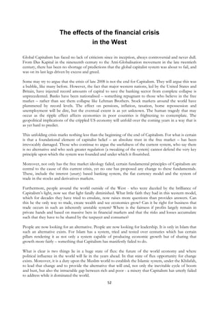 The effects of the financial crisis
                                 in the West

Global Capitalism has faced no lack of criticism since its inception, always controversial and never dull.
From Das Kapital in the nineteenth century to the Anti-Globalisation movement in the late twentieth
century, there has been no shortage of predictions that the global capitalist system was about to fail, and
was on its last legs driven by excess and greed.

Some may try to argue that the crisis of late 2008 is not the end for Capitalism. They will argue this was
a bubble, like many before. However, the fact that major western nations, led by the United States and
Britain, have injected record amounts of capital to save the banking sector from complete collapse is
unprecedented. Banks have been nationalised – something repugnant to those who believe in the free
market – rather than see them collapse like Lehman Brothers. Stock markets around the world have
plummeted by record levels. The effect on pensions, inflation, taxation, home repossession and
unemployment will be dire, but the eventual extent is as yet unknown. The human tragedy that may
occur as the ripple effect affects economies in poor countries is frightening to contemplate. The
geopolitical implications of the crippled US economy will unfold over the coming years in a way that is
as yet hard to predict.

This unfolding crisis marks nothing less than the beginning of the end of Capitalism. For what is certain
is that a foundational element of capitalist belief – an absolute trust in the free market – has been
irrevocably damaged. Those who continue to argue the usefulness of the current system, who say there
is no alternative and who seek greater regulation (a tweaking of the system) cannot defend the very key
principle upon which the system was founded and under which it flourished.

Moreover, not only has the free market ideology failed, certain fundamental principles of Capitalism are
central to the cause of this current crisis, yet no one has proposed any change to these fundamentals.
These, include the interest (usury) based banking system, the fiat currency model and the system of
trade in the stocks and derivatives markets.

Furthermore, people around the world outside of the West - who were dazzled by the brilliance of
Capitalism’s light, now see that light fatally diminished. What little faith they had in this western model,
which for decades they have tried to emulate, now raises more questions than provides answers. Can
this be the only way to trade, create wealth and see economies grow? Can it be right for business that
trade occurs in such an inherently unstable system? Where is the fairness if profits largely remain in
private hands and based on massive bets in financial markets and that the risks and losses accumulate
such that they have to be shared by the taxpayer and consumer?

People are now looking for an alternative. People are now looking for leadership. It is only in Islam that
such an alternative exists. For Islam has a system, tried and tested over centuries which has certain
pillars rendering it as not only a system capable of producing economic growth but of sharing that
growth more fairly – something that Capitalism has manifestly failed to do.

What is clear is two things lie in a huge state of flux: the future of the world economy and where
political influence in the world will lie in the years ahead. In that state of flux opportunity for change
exists. Moreover, it is a duty upon the Muslim world to establish the Islamic system, under the Khilafah,
to lead that change and to provide the alternative that will end, not only the inevitable cycle of boom
and bust, but also the intractable gap between rich and poor - a misery that Capitalism has utterly failed
to address while it dominated the world.
                                                    52
 
