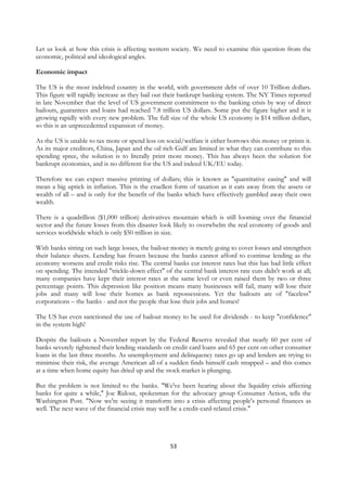 Let us look at how this crisis is affecting western society. We need to examine this question from the
economic, political and ideological angles.

Economic impact

The US is the most indebted country in the world, with government debt of over 10 Trillion dollars.
This figure will rapidly increase as they bail out their bankrupt banking system. The NY Times reported
in late November that the level of US government commitment to the banking crisis by way of direct
bailouts, guarantees and loans had reached 7.8 trillion US dollars. Some put the figure higher and it is
growing rapidly with every new problem. The full size of the whole US economy is $14 trillion dollars,
so this is an unprecedented expansion of money.

As the US is unable to tax more or spend less on social/welfare it either borrows this money or prints it.
As its major creditors, China, Japan and the oil rich Gulf are limited in what they can contribute to this
spending spree, the solution is to literally print more money. This has always been the solution for
bankrupt economies, and is no different for the US and indeed UK/EU today.

Therefore we can expect massive printing of dollars; this is known as "quantitative easing" and will
mean a big uptick in inflation. This is the cruellest form of taxation as it eats away from the assets or
wealth of all – and is only for the benefit of the banks which have effectively gambled away their own
wealth.

There is a quadrillion ($1,000 trillion) derivatives mountain which is still looming over the financial
sector and the future losses from this disaster look likely to overwhelm the real economy of goods and
services worldwide which is only $50 trillion in size.

With banks sitting on such large losses, the bailout money is merely going to cover losses and strengthen
their balance sheets. Lending has frozen because the banks cannot afford to continue lending as the
economy worsens and credit risks rise. The central banks cut interest rates but this has had little effect
on spending. The intended "trickle-down effect" of the central bank interest rate cuts didn't work at all;
many companies have kept their interest rates at the same level or even raised them by two or three
percentage points. This depression like position means many businesses will fail, many will lose their
jobs and many will lose their homes as bank repossessions. Yet the bailouts are of "faceless"
corporations – the banks - and not the people that lose their jobs and homes!

The US has even sanctioned the use of bailout money to be used for dividends - to keep "confidence"
in the system high!

Despite the bailouts a November report by the Federal Reserve revealed that nearly 60 per cent of
banks severely tightened their lending standards on credit card loans and 65 per cent on other consumer
loans in the last three months. As unemployment and delinquency rates go up and lenders are trying to
minimise their risk, the average American all of a sudden finds himself cash strapped – and this comes
at a time when home equity has dried up and the stock market is plunging.

But the problem is not limited to the banks. "We've been hearing about the liquidity crisis affecting
banks for quite a while," Joe Ridout, spokesman for the advocacy group Consumer Action, tells the
Washington Post. "Now we're seeing it transform into a crisis affecting people's personal finances as
well. The next wave of the financial crisis may well be a credit-card-related crisis."




                                                   53
 