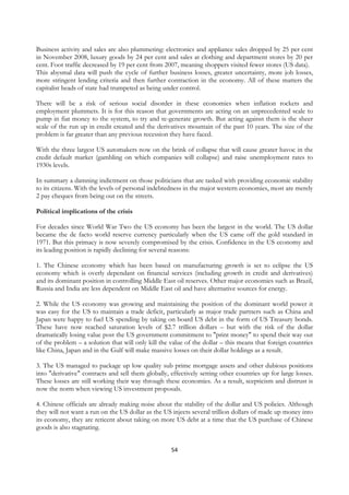 Business activity and sales are also plummeting: electronics and appliance sales dropped by 25 per cent
in November 2008, luxury goods by 24 per cent and sales at clothing and department stores by 20 per
cent. Foot traffic decreased by 19 per cent from 2007, meaning shoppers visited fewer stores (US data).
This abysmal data will push the cycle of further business losses, greater uncertainty, more job losses,
more stringent lending criteria and then further contraction in the economy. All of these matters the
capitalist heads of state had trumpeted as being under control.

There will be a risk of serious social disorder in these economies when inflation rockets and
employment plummets. It is for this reason that governments are acting on an unprecedented scale to
pump in fiat money to the system, to try and re-generate growth. But acting against them is the sheer
scale of the run up in credit created and the derivatives mountain of the past 10 years. The size of the
problem is far greater than any previous recession they have faced.

With the three largest US automakers now on the brink of collapse that will cause greater havoc in the
credit default market (gambling on which companies will collapse) and raise unemployment rates to
1930s levels.

In summary a damning indictment on those politicians that are tasked with providing economic stability
to its citizens. With the levels of personal indebtedness in the major western economies, most are merely
2 pay cheques from being out on the streets.

Political implications of the crisis

For decades since World War Two the US economy has been the largest in the world. The US dollar
became the de facto world reserve currency particularly when the US came off the gold standard in
1971. But this primacy is now severely compromised by the crisis. Confidence in the US economy and
its leading position is rapidly declining for several reasons:

1. The Chinese economy which has been based on manufacturing growth is set to eclipse the US
economy which is overly dependant on financial services (including growth in credit and derivatives)
and its dominant position in controlling Middle East oil reserves. Other major economies such as Brazil,
Russia and India are less dependent on Middle East oil and have alternative sources for energy.

2. While the US economy was growing and maintaining the position of the dominant world power it
was easy for the US to maintain a trade deficit, particularly as major trade partners such as China and
Japan were happy to fuel US spending by taking on board US debt in the form of US Treasury bonds.
These have now reached saturation levels of $2.7 trillion dollars – but with the risk of the dollar
dramatically losing value post the US government commitment to "print money" to spend their way out
of the problem – a solution that will only kill the value of the dollar – this means that foreign countries
like China, Japan and in the Gulf will make massive losses on their dollar holdings as a result.

3. The US managed to package up low quality sub prime mortgage assets and other dubious positions
into "derivative" contracts and sell them globally, effectively setting other countries up for large losses.
These losses are still working their way through these economies. As a result, scepticism and distrust is
now the norm when viewing US investment proposals.

4. Chinese officials are already making noise about the stability of the dollar and US policies. Although
they will not want a run on the US dollar as the US injects several trillion dollars of made up money into
its economy, they are reticent about taking on more US debt at a time that the US purchase of Chinese
goods is also stagnating.


                                                    54
 