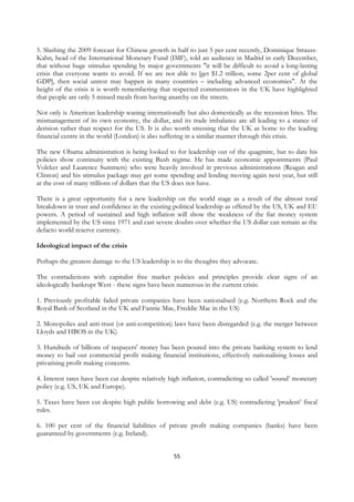 5. Slashing the 2009 forecast for Chinese growth in half to just 5 per cent recently, Dominique Strauss-
Kahn, head of the International Monetary Fund (IMF), told an audience in Madrid in early December,
that without huge stimulus spending by major governments "it will be difficult to avoid a long-lasting
crisis that everyone wants to avoid. If we are not able to [get $1.2 trillion, some 2per cent of global
GDP], then social unrest may happen in many countries – including advanced economies". At the
height of the crisis it is worth remembering that respected commentators in the UK have highlighted
that people are only 5 missed meals from having anarchy on the streets.

Not only is American leadership waning internationally but also domestically as the recession bites. The
mismanagement of its own economy, the dollar, and its trade imbalance are all leading to a stance of
derision rather than respect for the US. It is also worth stressing that the UK as home to the leading
financial centre in the world (London) is also suffering in a similar manner through this crisis.

The new Obama administration is being looked to for leadership out of the quagmire, but to date his
policies show continuity with the existing Bush regime. He has made economic appointments (Paul
Volcker and Laurence Summers) who were heavily involved in previous administrations (Reagan and
Clinton) and his stimulus package may get some spending and lending moving again next year, but still
at the cost of many trillions of dollars that the US does not have.

There is a great opportunity for a new leadership on the world stage as a result of the almost total
breakdown in trust and confidence in the existing political leadership as offered by the US, UK and EU
powers. A period of sustained and high inflation will show the weakness of the fiat money system
implemented by the US since 1971 and cast severe doubts over whether the US dollar can remain as the
defacto world reserve currency.

Ideological impact of the crisis

Perhaps the greatest damage to the US leadership is to the thoughts they advocate.

The contradictions with capitalist free market policies and principles provide clear signs of an
ideologically bankrupt West - these signs have been numerous in the current crisis:

1. Previously profitable failed private companies have been nationalised (e.g. Northern Rock and the
Royal Bank of Scotland in the UK and Fannie Mae, Freddie Mac in the US)

2. Monopolies and anti-trust (or anti-competition) laws have been disregarded (e.g. the merger between
Lloyds and HBOS in the UK)

3. Hundreds of billions of taxpayers' money has been poured into the private banking system to lend
money to bail out commercial profit making financial institutions, effectively nationalising losses and
privatising profit making concerns.

4. Interest rates have been cut despite relatively high inflation, contradicting so called 'sound’ monetary
policy (e.g. US, UK and Europe).

5. Taxes have been cut despite high public borrowing and debt (e.g. US) contradicting 'prudent’ fiscal
rules.

6. 100 per cent of the financial liabilities of private profit making companies (banks) have been
guaranteed by governments (e.g. Ireland).


                                                    55
 