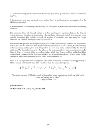 7. Car manufacturing private corporations have been given credit guarantees to stimulate investment
(e.g. US).

8. Governments have used taxpayers' money to buy shares in insolvent private corporations (e.g. the
UK bank rescue plan).

9. The suspension of accounting rules including fair value (mark to market) within financial accounting
standards.

The systematic failure of financial markets is a clear indictment of Capitalism because the financial
system epitomises Capitalism in its thoughts, values, policies, culture and outlook more than any other
capitalist institution. The capitalist principle of freedom of ownership once sacrosanct has proved
disastrous and ruinously damaging for society in the West.

The embers of Capitalism may still glow and provide heat for some time yet, but they are only embers.
Just as freedom and democracy have been near fatally undermined by Abu Ghraib, Guantanamo Bay
and extraordinary rendition, free market Capitalism has been near fatally undermined by this financial
meltdown. The financial crisis exposes the failure of the much vaunted free market capitalist system. Its
failure is down to systemic failure to regulate markets which have deteriorated into a global gambling
casino of epic proportions (the derivatives market) and an out of control usury system which enables
commercial and central banks to effectively create money from thin air!

There is an ideological vacuum waiting to be filled and it is time that Muslims took the opportunity to
fill that vacuum with the only way of life suitable to meet the needs of the people.

                { ‫ﻨﻬﻮﻥ ﻋﻦ ﺍﹾﻟ ُﻨﻜﺮ ﻭُﺗﺆﻣُﻮﻥ ﹺﺎﻟﱠﻪ‬‫ﺗ‬‫ﺗﺄﻣ ُﻭﻥ ﺑﹺﺎﹾﻟﻤﻌ ُﻭﻑ ﻭ‬ ‫ﺎﺱ‬‫ﻠ‬‫ﻴﺮ ﹸﻣﺔ ﹸﺧﺮﺟﺖ ﻟ‬‫} ﹸﻨُﺘﻢ ﺧ‬
                   ‫ﻨ ﹶ ﺑ ﻠ‬   ‫ ﹺ ﻤ ﹶ ﹺ‬ ‫ ﹶ‬    ‫ﺮ‬  ‫ ﻨ ﹺ ﹾ ُﺮ ﹶ‬  ‫ ﹺ‬ ‫ ﺃ‬  ‫ ﺃ‬   ‫ﻛ‬

    "You are the best nation (O Muslims) brought out for mankind, because you enjoin what is right and forbid what is
                                         wrong, and you have faith in Allah."
                                              [TMQ Ale-Imran: 110]


Jamal Harwood
7th Muharram 1430 Hijri / 3rd January 2009




                                                           56
 