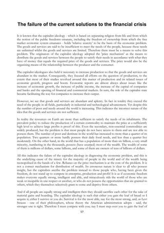 The failure of the current solutions to the financial crisis

It is known that the capitalist ideology - which is based on separating religion from life and from which
the notion of the public freedoms emanate, including the freedom of ownership from which the free
market economic system emanates - holds 'relative scarcity’ to be the basis of the economic problem.
The goods and services are said to be insufficient to meet the needs of the people, because these needs
are unlimited whilst the goods and services are limited. Therefore there must be a means to solve this
problem. The originators of the capitalist ideology adopted the 'price mechanism’ as the means to
distribute the goods and services between the people to satisfy their needs in accordance with what they
have of money that equals the required price of the goods and services. The price would also be the
organising means of the relationship between the producer and the consumer.

The capitalist ideologues also held it necessary to increase production so that the goods and services are
abundant in the market. Consequently, they focused all efforts on the question of production, to the
extent that most of their studies revolved around this matter of production and its related issues of
economic growth, progress and boom. Economic reports are almost always about issues like the
increase of economic growth, the increase of public income, the increase of the capital of companies
and banks and the opening of financial and commercial markets. In turn, the role of the capitalist state
became facilitating the way for companies to increase their output.

However, we see that goods and services are abundant and aplenty. In fact in totality they exceed the
need of the people in all fields, particularly in industrial and technological advancement. Yet despite this
the number of poor and needy around the world is increasing. This indicates the incorrect nature of the
idea that the goods and services are not sufficient.

In reality the resources on Earth are more than sufficient to satisfy the needs of its inhabitants. The
prevalent policy to reduce the production of a certain commodity to maintain the price at a sufficiently
high level to achieve large profits is proof of this. Even the secondary, non-essential commodities are
widely produced, but the problem is that most people do not have access to them and are not able to
possess them. The number of poor and destitute in the world has increased to more than a quarter of its
population. Two quarters or more hardly possess their daily food needs, and less than a quarter live
moderately. On the other hand, in the world that has a population of more than six billion, a very small
minority, numbering in the thousands, possess (have usurped) most of the wealth. The wealth of some
of them is millions of dollars, some billions, and some of them are owners of tens of billions of dollars.

All this indicates the failure of the capitalist ideology in diagnosing the economic problem, and this is
the underlying cause of the misery for the majority of people in the world and of the wealth being
monopolised in the hands of a few. Reliance on the price mechanism is at the core of the problem. It is
not a correct mechanism for distribution of wealth. Its erroneous nature is clear to all who possess
insight, but the capitalists ascribe the problem instead to those people who, having been given the
freedom, do not stand up to compete in enterprise, production and profit! It is as if economic freedom
makes everyone equally strong, intelligent and able, and miraculously rids the world of those who are
weak or incapable in one respect or another, or who do not possess the opportunities that are granted to
others, which they themselves selectively grant to some and deprive from others.

And if all people are equally strong and intelligent then they should sacrifice each other for the sake of
material gains and hoarding. The capitalist ideology is such that either you gain the loaf of bread or I
acquire it; either I survive or you do. Survival is for the most able, nay for the most strong, and, as Levi
Strauss - one of their philosophers, whose theory the American administration adopts - said, the
stronger one is right. Therefore I must compete with you; nay I must step over you to gain the loaf of
                                                    57
 