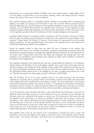 bread before you. I must possess billions of dollars, even if you remain without a single dollar, even if
you and millions of people like you do not possess anything, writhe with hunger and die of disease
because they did not have access to food or medicine!

This capitalist ideology believes in individual freedom, freedom of ownership and in competing and
fighting over wealth out of greed, even if this leads to wars. The wars that America recently waged on
Iraq and Afghanistan, the wars the European states waged for hundreds of years in Asia, Africa, and the
Americas, even the World Wars between the capitalist states are because of their adoption of these
inhumane thoughts which make hegemony over others and the exploitation of others the natural course
for the capitalists, granted to them by God because of their strength, intelligence and superiority!

Capitalism affirms freedom of commerce without restrictions, and "the necessity of freeing the market
from the claws of authority and the freedom of competition in the market for the advancement of the
economy" (Adam Smith, The Wealth of Nations). It also believes in opening all the world markets
without restrictions. To this end globalisation is favoured by the capitalists and for this purpose the
World Trade Organization (WTO) was established.

Hence the capitalist system in origin does not allow the state to interfere in the markets. The
interference of the state we see currently in the banks, companies and financial institutions, and in the
financial and commercial markets, contradicts the capitalist ideology. Therefore the state interference in
the market and in buying shares and bonds from banks and companies and turning them into state
properties is in contradiction of the ideology and it indicates its failure and its inability to function in
accordance with its original ideas.

The capitalists themselves have perceived this, and have started calling for change in its foundations.
Nicolas Sarkozy, the President of one of the biggest capitalist states, in the wake of this latest crisis has
called for change to the foundations of the capitalist system, saying, "The turmoil provoked by crises in
the American subprime and finance markets has put an end to the free market economy…The idea of
the all-powerful market which wasn’t to be impeded by any rules or political intervention was a mad
one. The idea that markets are always right was mad." (Al-Jazeera, 02/09/2008).

Thus the President of one of the major capitalist states in the world announced that free-market
Capitalism is a mad idea, that is, an idea contrary to the intellect, contrary to the reality and unsuccessful
when implemented and he clarified that it has failed in actuality. The state interference in the markets
and financial institutions indicates this clearly. In reality, it is impossible for the markets and financial
institutions, and the economy as a whole, to function without the interference of the state, in the form
of setting restrictions, guidelines and laws for them, and more generally, overseeing and leading it.

As for the idea that a crisis should be left alone to treat itself without the interference of the state, its
fallacious nature and failure are proven by the confession of its own advocates as the American and
European states have interfered in the market in various ways. The occurrence of this latest crisis and
the capitalist states’ interference in it shows the invalidity of this claim and in doing so shows that
Capitalism is only a illusory philosophy just like Communism before it, which claimed the necessity of
the withering away of the state, and that people should be left alone to work and produce and obtain
what covers their needs, so every one of them takes as much as he needs not as much as he produces,
and he leaves the rest of his produce for the society. Indeed the Capitalism of today is as weak and
intellectually bankrupt as the Socialist Communism of yesterday!

The capitalist states stood up and warned of the consequences of leaving the crisis to grow and
declarations came from the highest levels calling to review the basis of the capitalist system. Nicolas
Sarkozy said, "…the sickness runs deep…there has to be a root and branch revision of the whole global

                                                     58
 