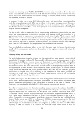 financial and monetary system" (BBC, 25/09/2008). Summits were convened to discuss the crisis,
studies were undertaken and seminars were held. All of that was finally crowned with the American
Rescue Plan, which itself contradicts the capitalist ideology. Its architect, Henry Paulson, until recently
was against the measures of the plan.

In summary, the plan was to pump $700 billion to buy shares and bonds of the companies and the
banks that were defaulting on their debts and are related to the property mortgage market. This was to
be done through the state purchasing their distressed or bad assets as mentioned in the beginning of the
plan. Further the state was to have a share in the principals of the companies that are benefitting from
the plan, as well as their profits.

The plan in effect is for the state to interfere in companies and banks, either through buying bad assets
(shares and bonds), elevating the depositors' guarantee level, granting specific tax exemptions or by
appointing a council to supervise the companies that benefit from the plan. All of these are merely
different forms of state intervention which contradicts free market capitalist thought which demands the
non-interference of the state in the market and in whoever partakes in the market, be they companies,
banks, investors, depositors or employees. Following America, the rest of the capitalist states in Europe,
Japan, Asia, the Gulf and Russia also pumped money into their banks and companies.

These so called salvation plans are failures in that which they were made for, because they discuss the
remedy of the consequences and not the foundations of the capitalist system itself, which they
contradict.

Pumping money into the market

The method of pumping money by the state into the market did not begin with the current crisis. It
started in the US after the incident of 11 September 2001. The interest rates in America started to fall so
the American Federal Reserve pumped money into the markets to create liquidity. This facilitated the
obtaining of loans and their repayment. This was the first stage of the current economic crisis, because
the Americans realised that it will not solve the problem but will be the beginning of a severe crisis. At
the beginning of 2005 the Federal Reserve adopted a stricter monetary policy to combat inflation,
causing the interest rate to rise and in turn resulting in higher debt costs and loan instalment payments,
precipitating the starting point of the difficulty in the repayment of these loans, specifically the
mortgages. As people started defaulting, banks' funds began faltering, putting a halt on financing
activity; this being the second stage of the crisis.

As for the third stage, it was the American real estate mortgage crisis which affected various economic
sectors in the US and Europe and led to countless severe losses. The banks suffered huge losses. Some
declared bankruptcy and collapsed, whilst others began to stumble on the verge of collapse. (These
three stages were mentioned in al-Ittihad, 01/12/2008, sourced from economic reports).

The policy of pumping money into the market on a large-scale appeared on the surface in the middle of
2007 as the central banks in America and Europe spent billions to salvage the two real estate mortgage
companies Fannie Mae and Freddie Mac, but they failed. Their combined losses were more than a
$1200 billion. As they were on the verge of collapse the government stepped in and took control of
them. Global Insight has estimated the losses of the real estate mortgage companies overall to be $2.5
trillion. As an aside, these two companies were like governments. Fannie Mae was established in the
sixties of the last century and in 1967 its profits reached $26 billion (an enormous amount for that time).
As for Freddie Mac, it was established in 1970 by a decision of Congress and its capital was from the
federal budget. The investment value of these two companies up until the end of the year 2007 and the
beginning of 2008 had jumped to $7.6 trillion. The share of foreign central banks in these two

                                                    59
 